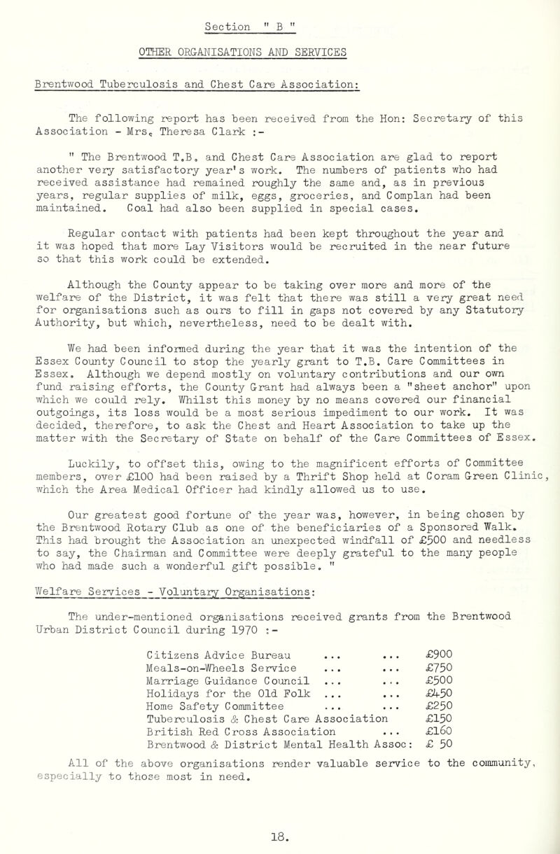 OTHER ORG-ANISATIONS AND SERVICES BrentYfood Tuberculosis and Chest Care Association: The following report has been received from the Hon; Secretary of this Association - Mrs<j Theresa Clark  The Brent’wood T,B, and Chest Care Association are glad to report another very satisfactory year’s work. The numbers of patients who had received assistance had remained roughly the same and, as in previous years, regular supplies of milk, eggs, groceries, and Complan had been maintained. Coal had also been supplied in special cases. Regular contact with patients had been kept throughout the year and it was hoped that more Lay Visitors would be recruited in the near future so that this work could be extended. Although the County appear to be taking over more and more of the welfare of the District, it was felt that there was still a very great need for organisations such as ours to fill in gaps not covered by any Statutory Authority, but which, nevertheless, need to be dealt with. We had been informed during the year that it was the intention of the Essex County Council to stop the yearly grant to T.B. Care Committees in Essex, Although we depend mostly on voluntary contributions and our own fund raising efforts, the County G-rant had always been a sheet anchor upon which we could rely. Whilst this money by no means covered our financial outgoings, its loss would be a most serious impediment to our work. It was decided, therefore, to ask the Chest and Heart Association to take up the matter with the Secretary of State on behalf of the Care Committees of Essex. Luckily, to offset this, owing to the magnificent efforts of Committee members, over £100 had been raised by a Thrift Shop held at Coram Oreen Clinic, which the Area Medical Officer had kindl^r allowed us to use. Our greatest good fortune of the year was, however, in being chosen by the Brentwood Rotary Club as one of the beneficiaries of a Sponsored Walk. This had brought the Association an unexpected windfall of £500 and needless to say, the Chairman and Committee were deeply grateful to the many people who had made such a wonderful gift possible,  Welfare Services - Voluntary Organisations: The under-mentioned organisations received grants from the Brentwood Urban District Council during 1970 Citizens Advice Bureau ... ... £900 Meals-on-Wheels Service ... ... £750 Marriage G-uidance Council ... ... £500 Holidays for the Old Folk ... ... £R50 Home Safety Committee ... ... £250 Tuberculosis & Chest Care Association £150 British Red Cross Association ... £l60 Brentwood & District Mental Health Assoc: £ 50 All of the above organisations render valuable service to the community, especia-lly to those most in need.