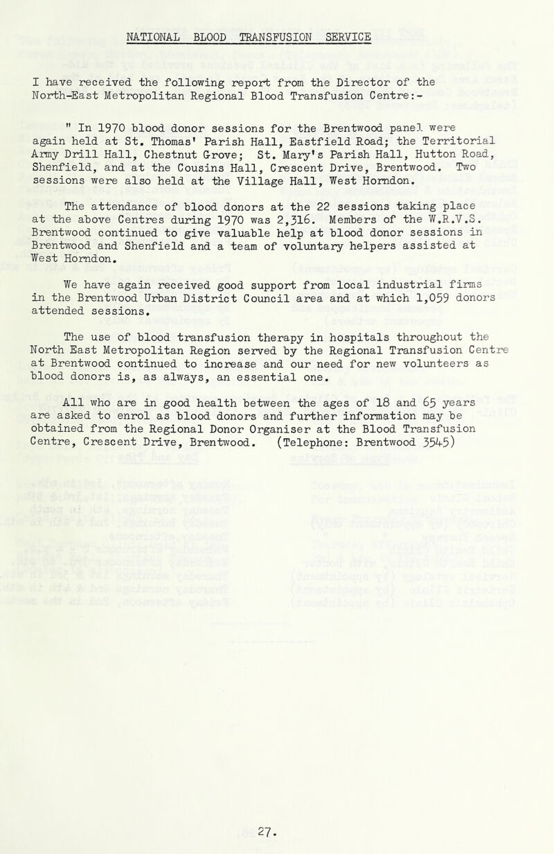 NATIONAL BLOOD TRANSFUSION SERVICE I have received the following report from the Director of the North-East Metropolitan Regional Blood Transfusion Centre:-  In 1970 blood donor sessions for the Brentwood panel were again held at St, Thomas’ Parish Hall, Eastfield Road; the Territorial Army Drill Hall, Chestnut G-rove; St. Mary’s Parish Hall, Hutton Road, Shenfield, and at the Cousins Hall, Crescent Drive, Brentwood, Two sessions were also held at the Village Hall, West Homdon. The attendance of blood donors at the 22 sessions taking place at the above Centres during 1970 was 2,316. Members of the W.R.V.S. Brentwood continued to give valuable help at blood donor sessions in Brentwood and Shenfield and a team of voluntary helpers assisted at West Homdon, We have again received good support from local industrial firms in the Brentwood Urban District Council area and at which 1,059 donors attended sessions. The use of blood transfusion therapy in hospitals throughout the North East Metropolitan Region served by the Regional Transfusion Centre at Brentwood continued to increase and our need for new volunteers as blood donors is, as always, an essential one. All who are in good health between the ages of 18 and 65 years are asked to enrol as blood donors and further information may be obtained from the Regional Donor Organiser at the Blood Transfusion Centre, Crescent Drive, Brentwood. (Telephone: Brentwood 35^5)