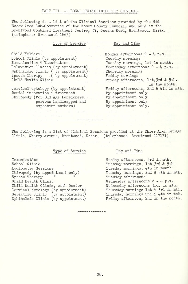 PART III LOCAL HEALTH AUTHORITY SERVICES The following is a list of the Clinical Sessions provided by the Mid- Essex Area Sub-Committee of the Essex County Council, and held at the Brentwood Combined Treatment Centre, 39, Queens Road, Brentwood. Essex, (telephone: Brentwood 1863) Type of Service Child Welfare School Clinic (by appointment) Immunisation & Vaccination Relaxation Classes (by appointment) Ophthalmic Clinic ( by appointment) Speech Therapy ( by appointment) Child Health Clinic Ce2rvical cytology (by appointment) Dental inspection & treatment Chiropody (for Old Age Pensioners, persons handicapped and expectant mothers) Day and Time Monday afternoons 2 - 4 p.m. Tuesday mornings Tuesday mornings, 1st in month. Wednesday afternoons 2 - 4 p.m. Thursday mornings Friday mornings Friday afternoons, 1st,3rd & 5th. in the month. Friday afternoons, 2nd & 4th in mth. By appointment only By appointment only By appointment only By appointment only. The following is a list of Clinical Sessions provided at the Three Arch Bridge Clinic, Cherry Avenue, Brentwood. Essex. (telephone: Brentwood 217171) Type of Service Immunisation School Clinic Audiometry Sessions Chiropody (by appointment only) Speech Therapy   Child Health Clinic Child Health Clinic, with Doctor Cervical cytology (by appointment) Geriatric Clinic (by appointment) Ophthalmic Clinic (by appointment) Day and Time Monday afternoons, 3rd in mth. Tuesday mornings, 1st,3rd & 5th Tuesday mornings, 4th in month Tuesday mornings, 2nd & 4th in mth. Tuesday afternoons Wednesday afternoons 2-4 p.m. Wednesday afternoons 3rd. in mth. Thursday mornings 1st & 3rd in mth. Thursday mornings 2nd & 4th in mth. Friday afternoon, 2nd in the month.