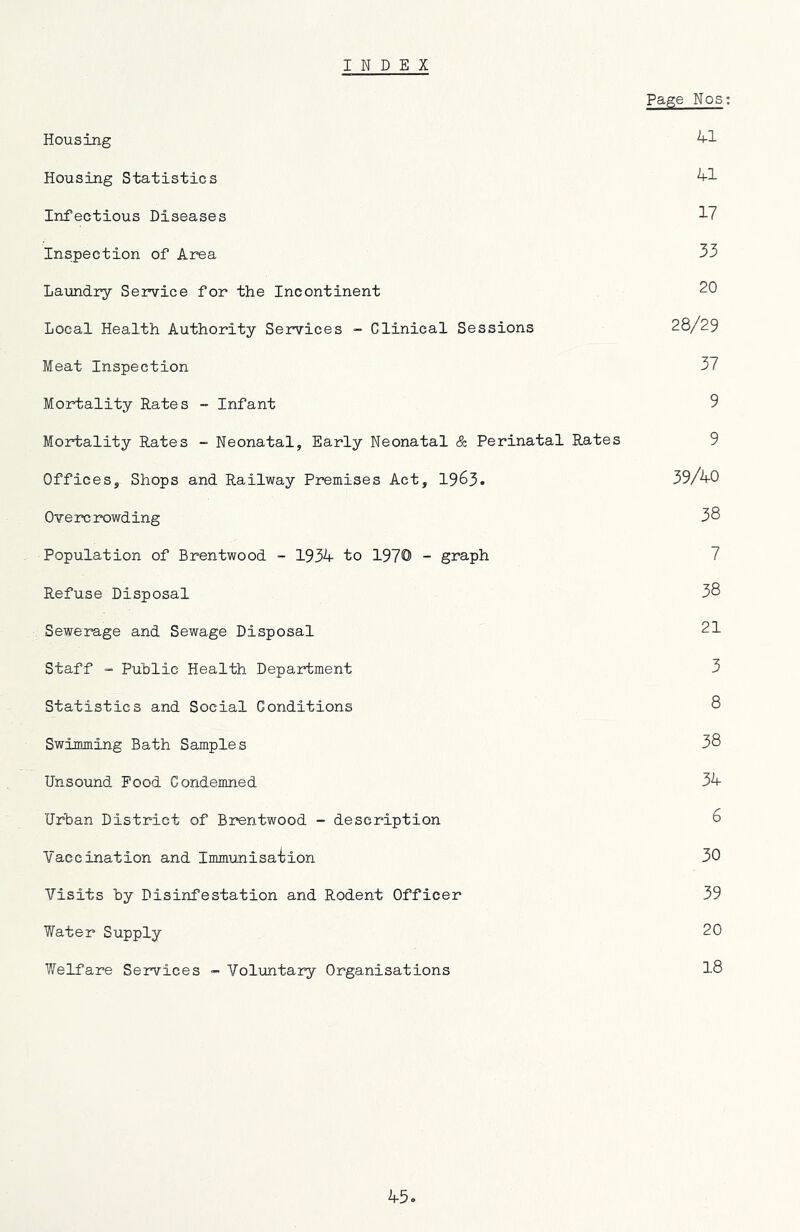 Page Nos; Housing Housing Statistics Infectious Diseases ^7 Inspection of Area 33 Laundry Service for the Incontinent 20 Local Health Authority Services - Clinical Sessions 28/29 Meat Inspection 37 Mortality Rates - Infant 9 Mortality Rates - Neonatal, Early Neonatal & Perinatal Rates 9 Offices, Shops and Railway Premises Act, 1963. 39/40 Overcrowding 38 Population of Brentwood - 1934 to 1970 - graph 7 Refuse Disposal 38 Sewerage and Sewage Disposal 21 Staff - Public Health Department 3 Statistics and Social Conditions 8 Swimming Bath Samples 38 Unsound Pood Condemned 34 Urban District of Brentwood - description 6 Vaccination and Immunisaiion 30 Visits by Disinfestation and Rodent Officer 39 Water Supply 20 Welfare Services - Voluntary Organisations 18