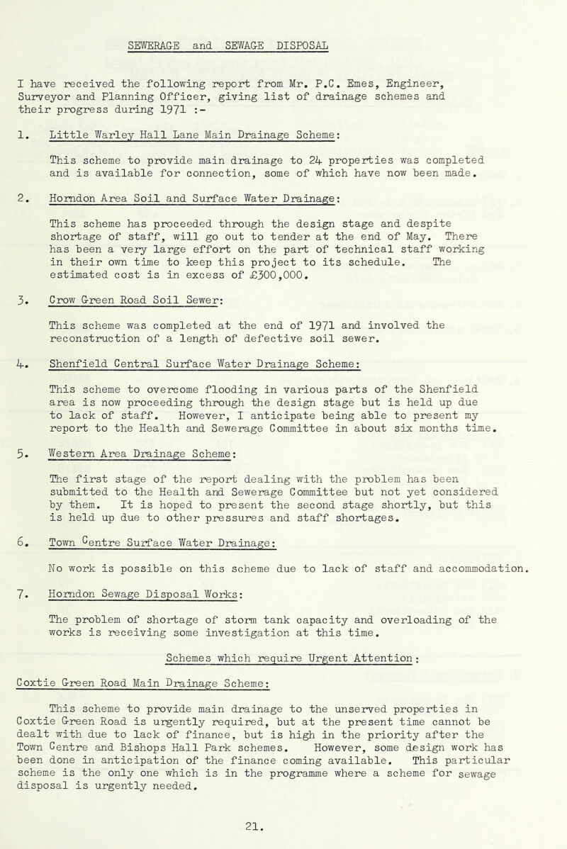 SEWERA&E and SEWAGE DISPOSAL I have received the following report from Mr, P.C, Ernes, Engineer, Surveyor and Planning Officer, giving list of drainage schemes and their progress during 1971 1. Little Warley Hall Lane Main Drainage Scheme; This scheme to provide main drainage to 24 properties was completed and is available for connection, some of which have now been made. 2. Homdon Area Soil and Surface Water Drainage; This scheme has proceeded through the design stage and despite shortage of staff, will go out to tender at the end of May. There has been a very large effort on the part of technical staff working in their own time to keep this project to its schedule. The estimated cost is in excess of £300,000. 3. Crow Ereen Road Soil Sewer: This scheme was completed at the end of 1971 and involved the reconstruction of a length of defective soil sewer. 4. Shenfield Central Surface Water Drainage Scheme: This scheme to overcome flooding in various parts of the Shenfield area is now proceeding through the design stage but is held up due to lack of staff. However, I anticipate being able to present my report to the Health and Sewerage Committee in about six months time. 5. Western Area Drainage Scheme: The first stage of the report dealing with the problem has been submitted to the Health and Sewerage Committee but not yet considered by them. It is hoped to present the second stage shortly, but this is held up due to other pressures and staff shortages. 6. Town Centre Surface Water Drainage: No work is possible on this scheme due to lack of staff and accommodation. 7. Homdon Sewage Disposal Works: The problem of shortage of storm tank capacity and overloading of the works is receiving some investigation at this time. Schemes which require Urgent Attention : Coxtie Green Road Main Drainage Scheme: This scheme to provide main drainage to the unserved properties in Coxtie G-reen Road is urgently required, but at the present time cannot be dealt with due to lack of finance, but is high in the priority after the Town Centre and Bishops Hall Park schemes. However, some design work has been done in anticipation of the finance coming available. This particular scheme is the only one which is in the programme where a scheme for sewage disposal is urgently needed.