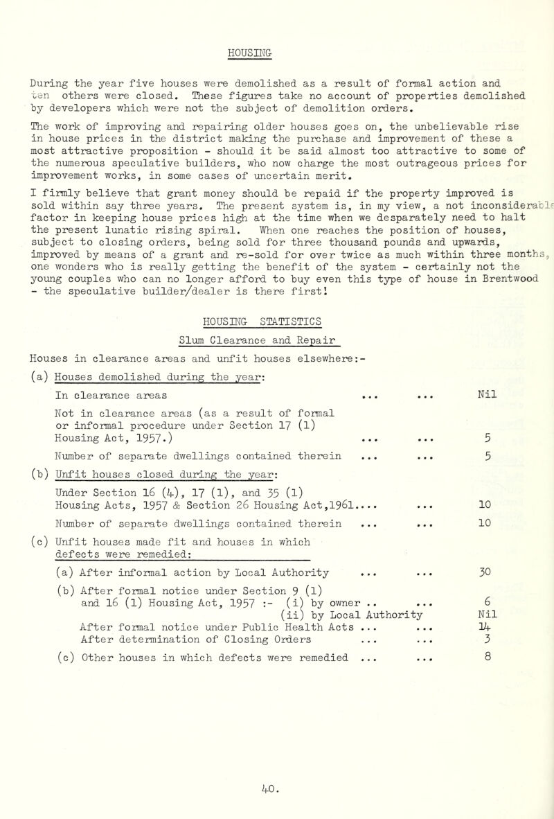HOUSIN& During the year five houses were demolished as a result of formal action and ten others were closed. These figures take no account of properties demolished by developers which were not the subject of demolition orders. The work of improving and repairing older houses goes on, the unbelievable rise in house prices in the district making the purchase and improvement of these a most attractive proposition - should it be said almost too attractive to some of the numerous speculative builders, who now charge the most outrageous prices for improvement works, in some cases of uncertain merit. I firmly believe that grant money should be repaid if the properl;y improved is sold within say three years. The present system is, in my view, a not inconsiderable factor in keeping house prices high at the time when we desparately need to halt the present lunatic rising spiral. When one reaches the position of houses, subject to closing orders, being sold for three thousand pounds and upwards, improved by means of a grant and re-sold for over twice as much within three months, one wonders who is really getting the benefit of the system - certainly not the young couples who can no longer afford to buy even this type of house in Brentwood - the speculative builder/dealer is there first 1 HOUSING- STATISTICS Slum Clearance and Repair Houses in clearance areas and unfit houses elsewhere (a) Houses demolished during the year: In clearance areas ... Not in clearance areas (as a result of formal or informal procedure under Section 17 (l) Housing Act, 1957.) ••• Number of separate dwellings contained therein ... (b) Unfit houses closed during the year: Under Section l6 (4), 1? (l), and 35 (l) Housing Acts, 1957 & Section 26 Housing Act,196l.... Number of separate dwellings contained therein ... (c) Unfit houses made fit and houses in which defects were remedied; (a) After informal action by Local Authority ... (b) After formal notice under Section 9 (l) and l6 (l) Housing Act, 1957 (i) by owner .. (ii) by Local Authority After formal notice under Public Health Acts ... After determination of Closing Orders ... (c) Other houses in which defects were remedied ... Nil 5 5 10 10 30 6 Nil 14 3 8