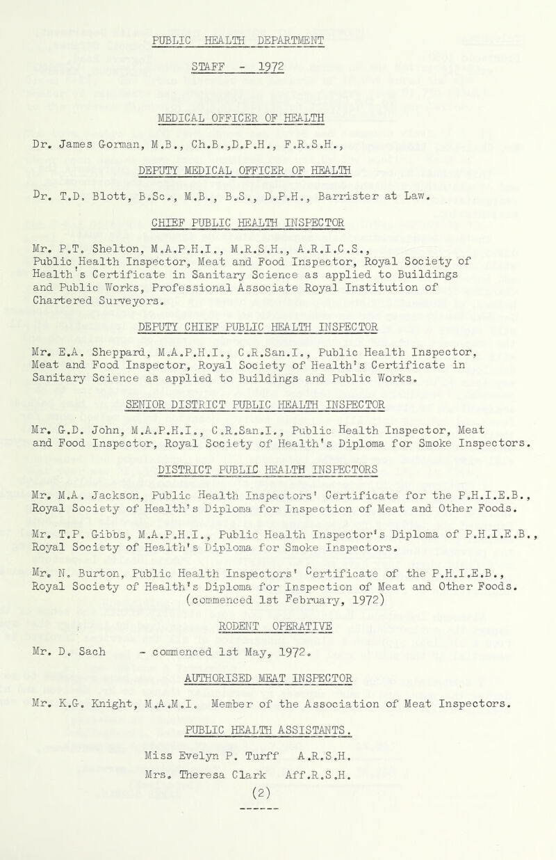 PUBLIC HEALTH DEPARTMENT STAFF - 1972 MEDICAL OFFICER OF HEALTH Dr. James Eorman, M.B., Ch.B. ,D.P,H., FoRoS.H., DEPUTY MEDICAL OFFICER OF HEALTH Dr. T.D, Blott, BoSc., M.B., B.S., D.P.H., Barrister at Law. CHIEF PUBLIC HEALTH INSPECTOR Mr. P.T. Shelton, M.A.P.H.I., M.R.S.H., A.R.I.C.S., Puhlic Health Inspector, Meat and Food Inspector, Royal Society of Health s Certificate in Sanitary Science as applied to Buildings and Puhlic Works, Professional Associate Royal Institution of Chartered Surveyors, DEPUTY CHIEF PUBLIC HEALTH INSPECTOR Mr, E.A, Sheppard, M.A.P.H.I,, C.R.San.I,, Public Health Inspector, Meat and Pood Inspector, Royal Society of Health’s Certificate in Sanitary Science as applied to Buildings and Public Works. SENIOR DISTRICT PUBLIC HEALTH INSPECTOR Mr. &.D. John, M.A.P.H.I., C.R.San.I., Public Health Inspector, Meat and Food Inspector, Royal Society of Health's Diploma for Smoke Inspectors DISTRICT PUBLIC HEALTH INSPECTORS Mr. M.A, Jackson, Public Health Inspectors* Certificate for the P.H.I.E.B. Royal Society of Health’s Diploma for Inspection of Meat and Other Foods. Mr, T.P. G-ibbs, M.A.P.H.I., Public Health Inspector’s Diploma of P.H.I.E.B Royal Society of Health’s Diploma for Smoke Inspectors, Mr. N. Burton, Public Health Inspectors* ^Certificate of the P.H.I.E.B., Royal Society of Health’s Diploma for Inspection of Meat and Other Foods, (commenced 1st February, 1972) RODENT OPERATIVE Mr. D. Sach - commenced 1st May, 1972, AUTHORISED MEAT INSPECTOR Mr. K.&. Knight, M.A.M.I. Member of the Association of Meat Inspectors. PUBLIC HEALTH ASSISTANTS. Miss Evelyn P. Turff A.R.S.H. Mrs, Theresa Clark Aff.R.S.H.