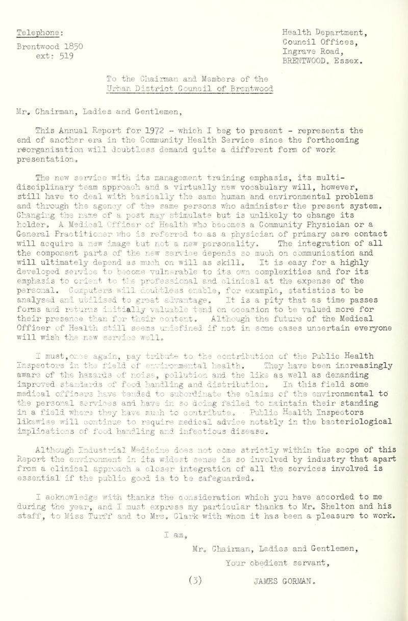 Telephone: Brentwood iSpO exts 519 Health Department Council Offices, Ingrave Road, BRENTWOOD, Essex. To the Gliairman and Members of the Urban District Council of Brentwood Mr, Chairman, Ladies and G-entlemen, This Annual Report for 1972 = which I beg to present - represents the end of another era in the Gommimity Health Service since the forthcoming reorganisation will doubtless demand quite a different form of work presentation. The new service with its management training emphasis, its multi- disciplinary team, approach and a virtually new vocabulary will, however, still have to deal with basically the same human and environmental problems and through the agency of the same persons who administer the present system. Changing the name of a post may stimulate but is unlikely to change its holder. A Medica.l C.-fficer of Health who bsoomes a Commimity Physician or a G-eneral Practitioner who is referred to as a physician of prim.ary care contact will acquire a new cmage but not a new personality. The integration of all the component parts of the new service depends so much on communication and will ultimately depend as much on will as skill. It is easy for a highly developed service to become vuln-i*able to its own complexities and for its emphasis to orient to tJ.e professional and clinical at the expense of the personal. Computers 'will doubtless enable, for example, statistics to be analysed and utilised to great advantage. It is a pity that as time passes forms and returns initially valuable tend on occasion to be valued m.or“e for their presence than for their content. Although the future of the Medical Officer of Health still seems ixniefined if not in some eases uncertain everyone will wish the new service well, I niust,oncs again, pay tribute to the contribution of the Public Health Inspectors in the field of enviiv:''mental health. They have been increasingly aware of the hazards O'f noise, pollution and the like as well as demanding improved standards of food handling and distrilution. In this field some medical officers have t0,nded to subordinate the claims of the environmental to the personal services a:nd have in so doing failed to maintain their standing in a field whers they have mu;'.h to contribute, Pablic Health Inspectors like'wise will continue to require medical advice notably in the bacteriological implications of food handling and infectious disease. Although Industrial Medicine does not come strictly within the scope of this R.eport the environment in its widest sense is so involved by industry that apart from a clinical approach a closer .integration of all the services involved is essential if the public good is to be safeguarded. I acknowledge with thanks the consideration which you have accorded to me durang the yeax“, and I must expi'^ass my particular thanks to Mr. Shelton and his staff, to Mass Turff and to Mrs. Clark with whom it has been a pleasure to work. 1 am. Mr, Ghaiiman, Ladies and Gentlemen Your obedient servant.