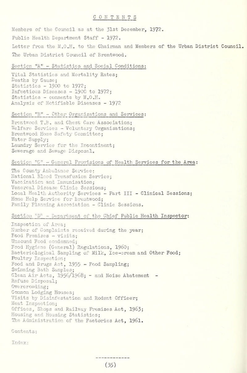 CONTENT S Members of the Council as at the 31st December, 1972. Public Health Department Staff - 1972. Letter from the M.O.H, to the Chairman and Members of the Urban District Council. The Urban District Goioncil of Br-entwood. Section A” - Statistics and Social Conditions: Vital Statistics and- Mortality Rates; Deaths by Cause; Statistics - 1900 to 1972; Infectious Diseases - 1900 to 1972; Statistics - comments by M.0,H, Analysis of Notifiable Diseases - 1972 Section - Other Organisations and. Services: Br'entwood- T,B» and Chest Care Association; Welfare Services » Vol'ant8u:y Organisations; Brentwood Honie Safety Committee; Water Supply; Laundry Service for the Incontinent; Sewerage and Sewage Disposal. Section *^C” ° Ueneral Provisions of Health Services for the Area: Tire County Ambulance Service; National Blood Transfusion Service; Vacclnaticn and IrmTaunisation; Venereal Disease Clinic Sessions; Local Health Authority Services - Part III - Clinical Sessions; Home Help Service for Brentwood; Family Planning Association ~ Clinic Sessions, Section ”D” - Deparbinent of the Chief Public Health Inspector: Inspection of Area; Number of Complaints received during the year; Food Premises = visits; Unsound Food GO.ndemned; Food Hygiene (G-eneral) Regulations, I96O; Bacteriological Sampling of Milk, Ice-cream and Other Food; Poultry Inspection; Food and Drags Act, 1955 ” Food Sampling; Swimming Bath Samples; Clean Air Acts, I956/1968; - and Noise Abatement Refuse Disposal; Ove rc rowding; Common Lodging Houses; Visits by Disinfestation and Rodent Officer; Meat Inspection; Offices, Shops and. Railway Premises Act, 1963; Housing and. Housing Statistics; Ttie Administratio.n of the Factories Act, I96I, Contents; Indem;