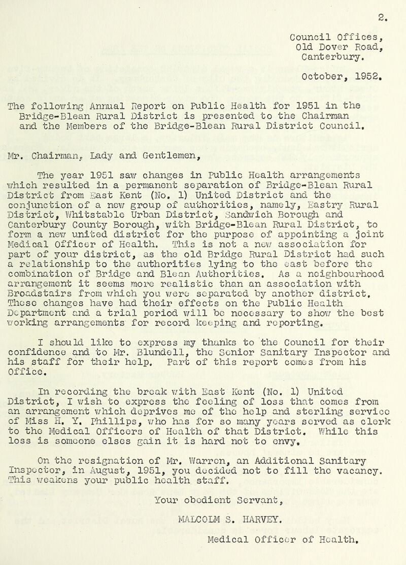 Council Offices, Old Dover Road, Canterbury. October, 1952. The folloY/ing Annual Report on Public Health for 1951 in the Bridge-Blean Rural District is presented to the Chairman and the Members of the Bridge-Blean Rural District Council, Mr. Chairman^c Lady and Gentlemen, The year 1951 sav/ changes in Public Health arrangements \7hich resulted in a permanent separation of Bridge-Blean Rural District from East Kent (No, 1) United District and the conjunction of a nev/ group of authorities, namely, Eastry Rural District, Whitstable Urban District, BandY/ich Borou^ and Canterbury County Borough, Y/ith Bridge-Blean Rural District, to form a neY/ united district for the purpose of appointing a joint Medical Officer of Health. This is not a nev/ association for part of your district, as the old Bridge Rural District had such a relationship to the authorities lying to the east before the combination of Br3.dge and Blean Authorities. As a neighbourhood arrangement it seems more realistic than an association Y/ith Broadstairs from Y/hich you v/ere separated by another district. These changes have had their effects on the public Health Department and a trial period v/ill be necessary to shoY/ the best Y/orking arrangements for record keeping and reporting, I should like to express my thanks to the Council for their confidence and to Mr. Blundell, the Senior Sanitary Inspector and his staff for their help. Part of this report comes from his Office, In recording the break Y/ith East Kent (No. 1) United District, I Y/ish to express the feeling of loss that comes from an arrangement Y/hich deprives me of the help and sterling service of Miss H, Y, Phillips, Y/ho has for so many years served as clerk to the Medical Officers of Health of that District, While this loss is someone elses gain it is hard not to envy. On the resignation of Mr, Vi/arrcn, an Additional Sanitary Inspector, in August, 1951, you decided not to fill the vacancy. This Y/eakens your public health staff. Your obedient Servant, I'lA.LCOLM S. HARVEY. Medical Officer of Health,
