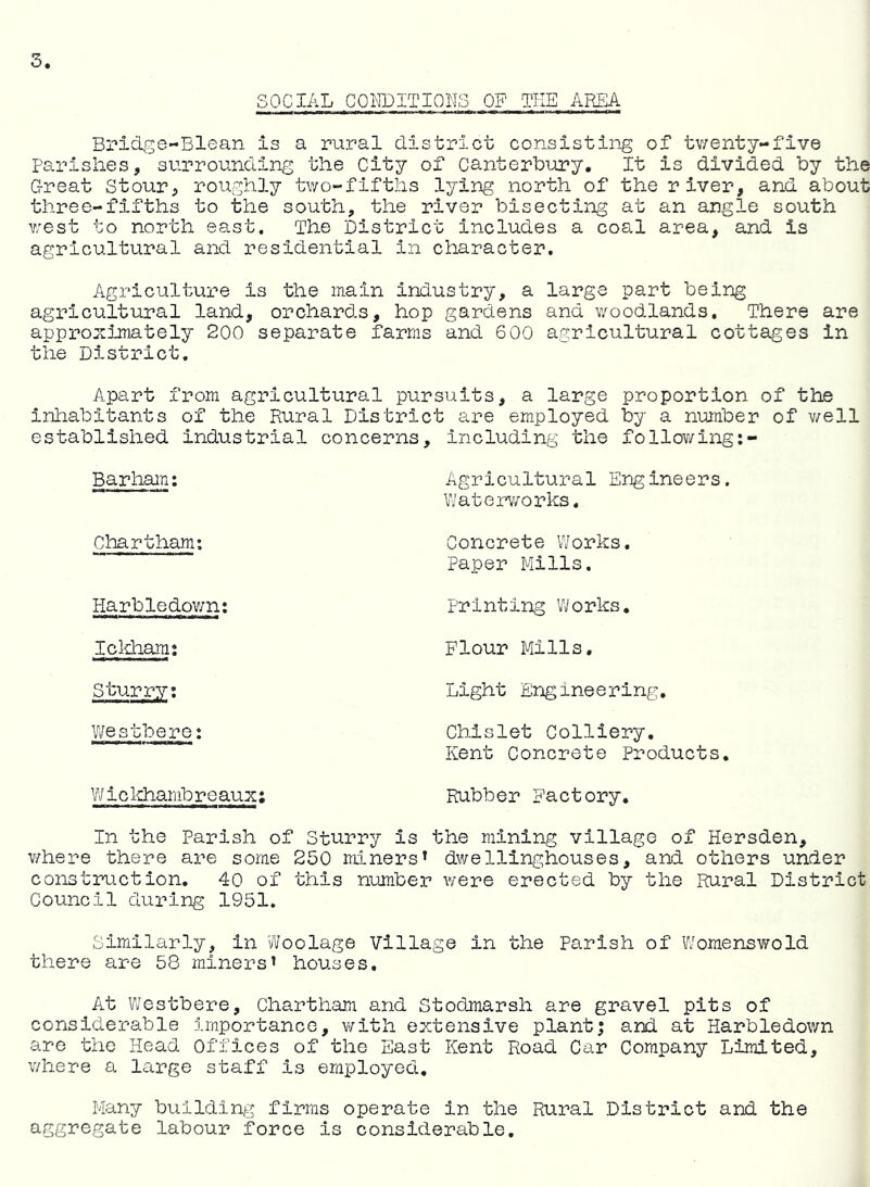SOCIAL COITOITIOLS OF THEAREA Bridre-Blean is a rural district consisting of tv/enty-five parishes, surrounding the City of Canterbury. It is divided by the G-reat Stour, roughly tv/o-fifths lying north of the river, and about three-fifths to fee south, the river bisecting at an angle south v;est to north east. The District includes a coal area, and is agricultural and residential in character. Agriculture is the main industry, a large part being agricultural land, orchards, hop gardens and v/oodlands. There are approximately 200 separate farms and 600 agricultural cottages in the District. Apart from agricultural pursuits, a large proportion of the inhabitants of the Rural District are employed by a number of v/ell established industrial concerns, including the follov/ing:- Barham: Agricultural Engineers. V'/aterv/orks. Chart ham: Harbledov/n: Icldaami Sturry; Westhere: ¥/ i c khamb r e aux; Concrete Works. Paper Mills. Printing V/orks. Flour Mills, Light Engineering. Chlslet Colliery. Kent Concrete Products, Rubber Factory, In the Parish of Sturry is the mining village of Hersden, v/here there are some 250 miners^ dwellinghouses, and others under construction. 40 of this number were erected by the Rural District Council during 1951. Similarly, in Woolage Village in the Parish of V/omenswold there are 58 miners’ houses. At Westbere, Chartham and Stodmarsh are gravel pits of considerable importance, v/ith extensive plantj and at Harbledown are the Head Offices of the East Kent Road Car Company Limited, v/here a large staff is employed. Man;/ building firms operate in the Rural District and the aggregate labour force is considerable.