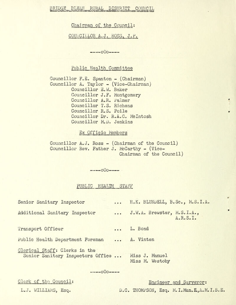 Chairman of the Council: COUi^GILLOR A.J» ROSS, J.P. i-oOo Public Health Committee Councillor F.E. Spanton - (Chairman) Councillor A. Taylor - (Vice-Chairman) Councillor E.W. Baker Councillor J.F. Piontgomery Councillor A.R. ralmer Councillor T.S. Richens Councillor R.S. Poile Councillor Dr. R.A.C. McIntosh Councillor M.D. Jenkins Ex Officio Members Councillor A.J. Ross - (Chairman of the Council) Councillor Rev. Father J. PicCarthy - (Vice- Chairman of the Council) —oOo—— PUBLIC HEALTH STAFF Senior Sanitary Inspector H.K. BLUNDELL, B.Sc., M.S.I.A, Additional Sanitary Inspector J.W.A. Brewster, M.S.I.A., A.R.S.I. Transport Officer L. Bond Public Health Department Foreman A. Vinten Clerical StafT; Clerks in the Senior Sanitary Inspectors Office ... Miss J. Manuel Miss M. Westoby oOo—— Clerk of the Gouncil; Engineer and Surveyor: D.C. THOMPSON, Esq. M. I.Mun.E.,A.M.I.S.E, L.J. WILLIAMS, Esq.