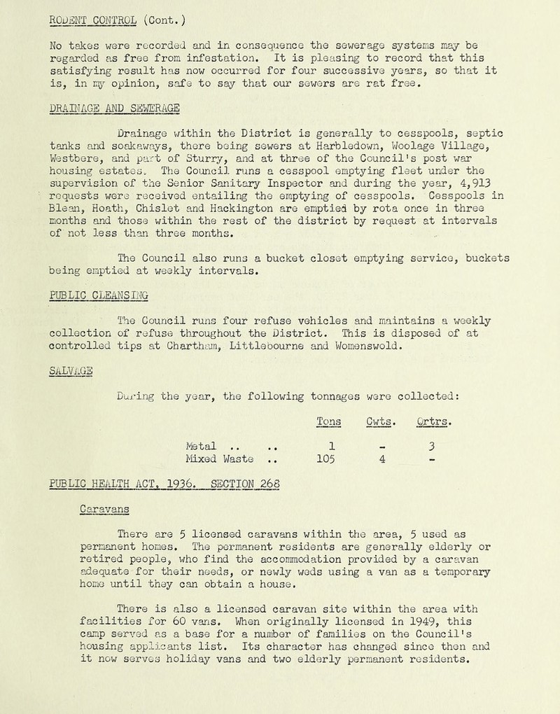 ROijjilNT CONTROL (Cont.) No takes were recorded and in consequence the sewerage systems may be regarded as free from infestation. It is pleasing to record that this satisfying result has now occurred for four successive years, so that it is, in opinion, safe to say that our sewers are rat free. DRAINAGE AND SB.WER^GE Drainage v/ithin the District is generally to cesspools, septic tanks and soalcaways, there being sewers at Harbledown, Woolage Village, Westbere, and part of Sturry, and at three of the Council's post war housing estates. The Council runs a cesspool emptying fleet under the supervision of the Senior Sanitary Inspector and during the year, 4,913 requests were received entailing the emptying of cesspools. Cesspools in Blean, Hoath, Chislet and Hackington are emptied by rota once in three months and those within the rest of the district by request at intervals of not less than three months. The Council also runs a bucket closet emptying service, buckets being emptied at weekly intervals. PUBLIC CLEANSING The Council runs four refuse vehicles and maintains a weekly collection of refuse throughout the District. This is disposed of at controlled tips at Chartham, Littlebourne and Womenswold. salvage During the year, the following tonnages were collected: Metal .. Tons 1 Cwts. Ortrs. 3 Mixed Waste 105 4 - PUBLIC HEALTH ACT. 1936. SECTION 268 Caravans There are 5 licensed caravans within the area, 5 used as permanent homes. The permanent residents are generally elderly or retired people, who find the accommodation provided by a caravan adequate for their needs, or newly weds using a van as a temporary home until they can obtain a house. There is also a licensed caravan site within the area with facilities for 60 vans. When originally licensed in 1949? this camp served as a base for a number of families on the Council's housing applicants list. Its character has changed since then and it now serves holiday vans and two elderly permanent residents.
