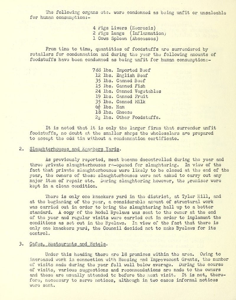 The following organs etc. were condemned as being unfit or unsaleable for human consumption:- 4 Pigs Livers (Necrosis) 2 Pigs Lungs (Ini’lammationy 1 Cows Spleen (Abscesses) From time to time, quantities of foodstuffs are surrendered by retailers for condemnation and during the year the following amounts of foodstui'fs have been condeimied as being unfit for hum.an consumption 788 lbs. 12 lbs. 35 lbs. 15 lbs. 24 lbs. 19 lbs. 35 lbs. 6|- lbs. 18 lbs. 22 lbs. Imported Beef English Beef Canned Beef Canned Fish Canned Vegetables Canned Fruit Canned Plilk Kam Cheese Other Foodstuffs. It is noted that it is only the larger firms that surrender unfit foodstuffs, no doubt at the smaller shops the wholesalers are prepared to accept the odd tin without a condemnation certificate. Slaughterhouses and Knackers Yards. As previously reported, meat became decontrolled during the year and three private slaughterhouses re-opened for slanghtering. In view of the fact that private slaughterhouses were likely to be closed at the end of the year, the owners of theso slaughterhouses were not asked to carry out any major item of repair etc. During slaughtering however, the premises were kept in a clean condition. There is only one knackers yard in the district, at Tyler Hill, and at the beginning of the year, a considerable amount of structural work was carried out in order to bring the slaughtering hall up to a better standard. A copy of the Piodel Byelaws was sent to the ov;ner at the end of the year and regular visits were carried out in order to implement the conditions as set out in the Byelaws. In view of the fact that there is only one knackers yard, the Council decided not to make Byela-ws for its control. 3• Cafes, Pestaurants and Hotels. Under this heading there are 18 premises within the area. Owing to increased work in connection v/ith Housing and Improvement Grants, the number of visits made during the year fell wall below average. During the course of visits, various suggestions and recommendations are made to the owners and these are usually attended to before the next visit. It is not, there- fore, necass.-ary to servo notices, although in two cases informal notices were sent.