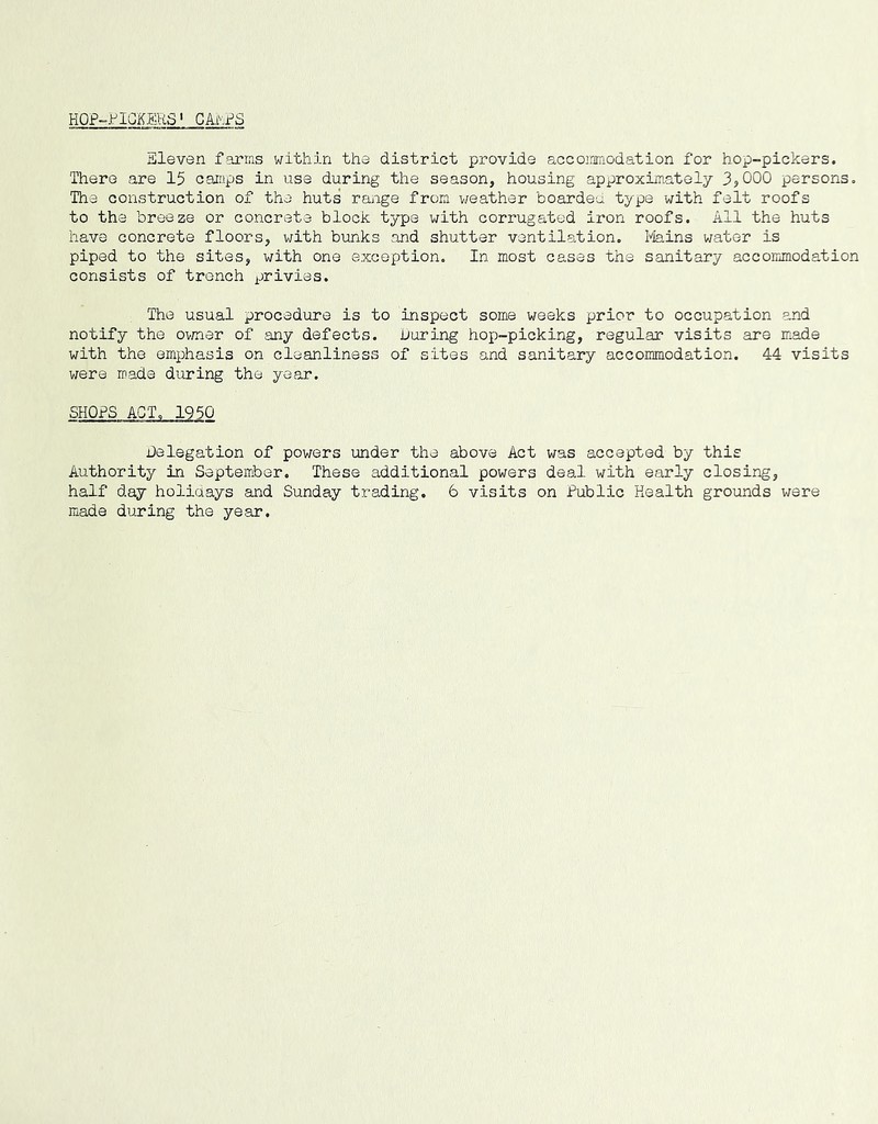 HOP-PICKERS' Gkt.i^S Eleven farms within the district provide accommodation for hop-pickers. There are 15 caiups in use during the season, housing approxim-atelj 3^000 persons. The construction of the huts range from weather boarded type with felt roofs to the breeze or concrete block type with corrugated iron roofs. All the huts have concrete floors, with bunks and shutter ventilation. Plains water is piped to the sites, with one exception. In most cases the sanitary accommodation consists of trench privies. The usual procedure is to inspect some weeks prior to occupation and notify the ovmer of any defects, during hoj)-picking, regular visits are made with the emphasis on cleanliness of sites and sanitary accommodation. 44 visits v/ere made during the year. SHOPS ACT. 1950 Delegation of pov;ers under the above Act was accepted by this Authority in September. These additional powers deal with early closing, half day holidays and Sunday trading, 6 visits on Public Health grounds were made during the year.