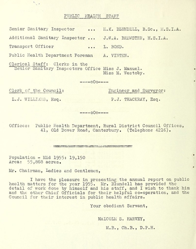 PUBLIC HEALTH STAPP Senior Sanitary Inspector ... Additional Sanitary Inspector Transport Officer PuLlic Health Lepartment Foreman Clerical Staffs Clerks in the SeniorSanitary Inspectors Offi HcK. BLUHLELL, B»Sc., M.S.IoA. J.VVcAo BRipySTER, MoS.IoA. Lo BOHLo A„ VIHTENc Miss Je Manuelo Miss M» WestoLy. ——--oOo—— Clerk of _the Counc^l s L« J. WILLIAI'Io 5 Esq. Engineer and Surveyor; PoJo THACKRAY, Esq. -—-oOO—— Offices? Public Health Lepartment, Rural Listrict Council Offices, 41, Old Lover Road, Canterbury. (Telephone 4216). Population - Mid 1955? 19,150 Area; 55,868 acres. Mr, Chairman, Ladies and Gentlemen, I have the pleasure in presenting the annual report on public health matters for the year 1955. Mr. Blundell has provided the detail of work done by himself and his staff, and I wish to thank him and the other Chief Officials for their helpful co-operation, and the Council for their interest in public health affairs. Your obedient Servant, Mi-lLCOLM S, MRVEY, M,Bo, Ch.B., L,P.H.