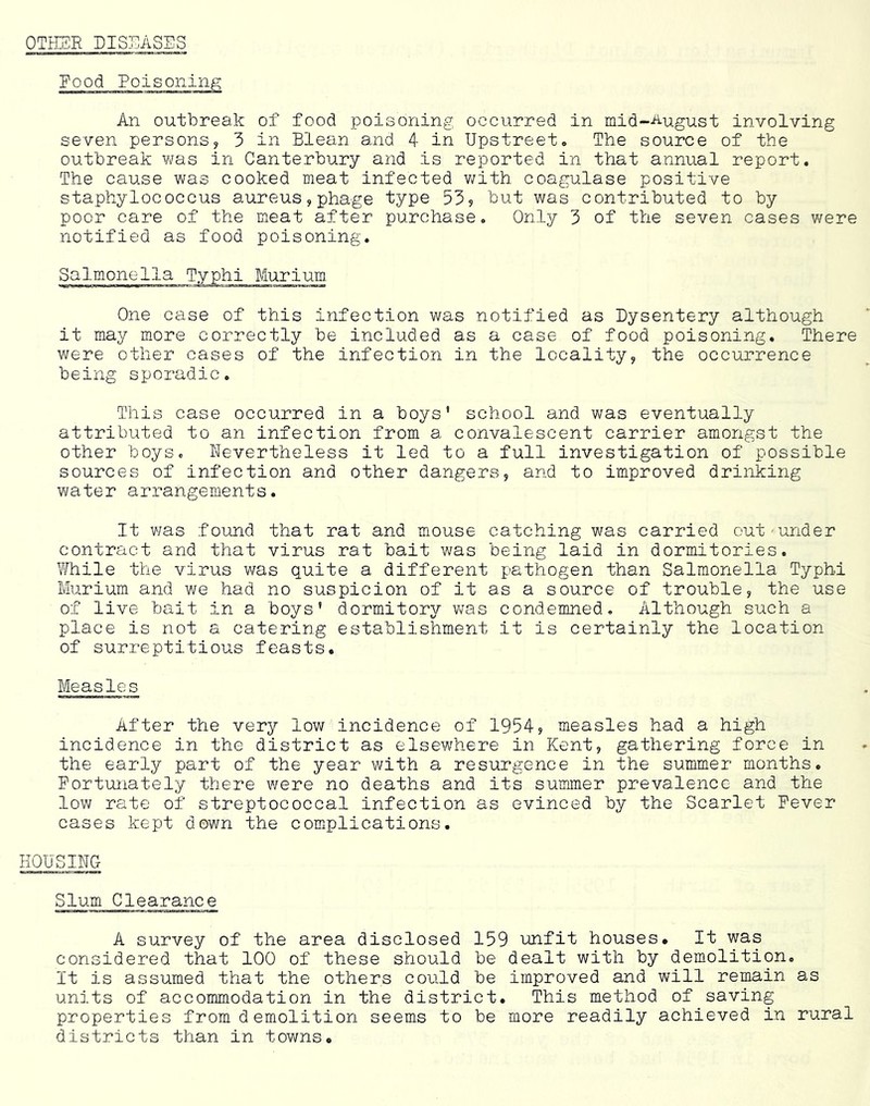 OTI-ISR DISEASES Food Poisoning An outbreak of food poisoning occurred in mid-August involving seven personsy 3 in Blean and 4 in Upstreeto The source of the outbreak was in Canterbury and is reported in that annual report. The cause was cooked meat infected v/ith coagulase positive staphylococcus aureus,phage type 535 ^nt was contributed to by poor care of the Bieat after purchase. Only 3 of the seven cases were notified as food poisoning. Salmonella Typhi Murium. One case of this infection was notified as Dysentery although it may m-ore correctly be included as a case of food poisoning. There were other cases of the infection in the locality, the occurrence being sporadic. This case occurred in a boys’ school and was eventually attributed to an infection from a convalescent carrier amongst the other boys. Nevertheless it led to a full investigation of possible sources of infection and other dangers, and to improved drinking water arrangements. It was found that rat and mouse catching was carried out'under contract and that virus rat bait was being laid in dormitories. While the virus was quite a different pathogen than Salmonella Typhi Murium and we had no suspicion of it as a source of trouble, the use of live bait in a boys’ dormitory was condemned. Although such a place is not a catering establishment it is certainly the location of surreptitious feasts. Measles After the very low incidence of 1954s measles had a high incidence in the district as elsewhere in Kent, gathering force in the early part of the year with a resurgence in the summer months. Fortunately there were no deaths and its summer prevalence and the low rate of streptococcal infection as evinced by the Scarlet Fever cases kept down the complications. HOUSING Slum Clearance A survey of the area disclosed 159 unfit houses. It was considered that 100 of these should be dealt with by demolition. It is assumed that the others could be improved and will remain as units of accommodation in the district. This method of saving properties from demolition seems to be more readily achieved in rural districts than in towns.