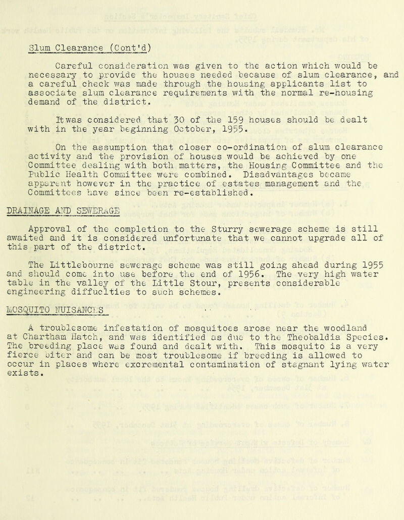 Slum Clearance (Cont’d) Careful consideration was given to the action v/hich would be necessary to provide the houses needed because of slum clearance, and a careful check was made through the housing applicants list to associate slum clearance requirements with the normal re-housing demand of the district. It was considered that 30 of the 159 houses should be dealt with in the year beginning October, 1955. On the assumption that closer co-ordination of slum clearance activity and the provision of houses would be achieved by one Committee dealing with both matters, the Housing Committee and the Public Health Committee were combined. Disadvantages became apparent however in the practice of estates management and the Committees have since been re-established. DRAIHAGE AHD SEWERaGE Approval of the completion to the Sturry sewerage scheme is still awaited and it is considered unfort'onate that we cannot upgrade all of this part of the district. The Littlebourne sewerage scheme was still going ahead during 1955 and should come into use before the end of 1956. The very high water table in the valley of the Little Stour, presents considerable engineering diffuclties to such schemes. MOSQUITO HUISAHCLS A troublesome infestation of mosquitoes arose near the woodland at Chartham Hatch, and vras identified as due to the Theobaldia Species. The breeding place was found and dealt with. This mosquito is a very fierce biter and can be most troublesome if breeding is allowed to occur in places where excremental contamination of stagnant lying water exists.