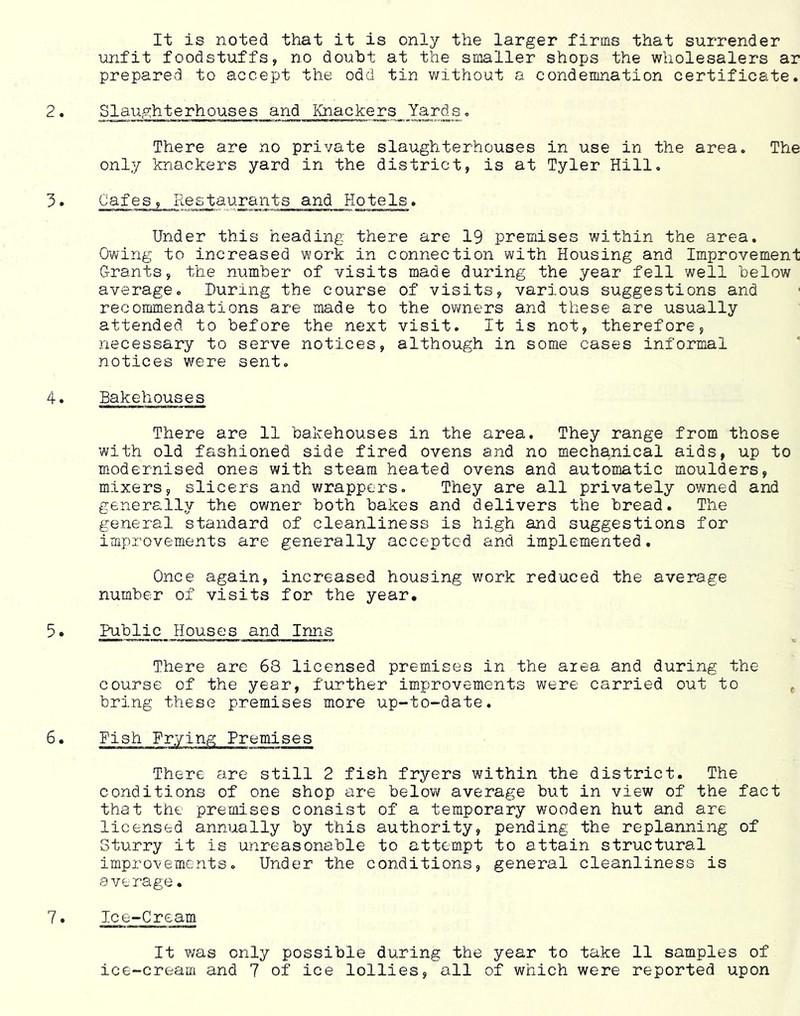 It is noted that it is only the larger firms that surrender unfit foodstuffs, no doubt at the smaller shops the wholesalers ar prepared to accept the odd tin without a condemnation certificate. 2• Slaughterhouses and Knackers Yards, There are no private slaughterhouses in use in the area. The only knackers yard in the district, is at Tyler Hill. 5• Cafes, Restaurants and Hotels. Under this heading there are 19 premises within the area. Owing to increased work in connection with Housing and Improvement G-rants, the number of visits made during the year fell well below average. During the course of visits, various suggestions and recommendations are made to the ovmers and these are usually attended to before the next visit. It is not, therefore, necessary to serve notices, although in some cases informal notices v/ere sent. 4. Bakehouses There are 11 bakehouses in the area. They range from those with old fashioned side fired ovens and no mechanical aids, up to modernised ones with steam heated ovens and automatic moulders, mixers, slicers and wrappers. They are all privately owned and generally the owner both bakes and delivers the bread. The general standard of cleanliness is high and suggestions for improvements are generally accepted and implemented. Once again, increased housing work reduced the average number of visits for the year. 5• Public Houses and Inns There are 68 licensed premises in the area and during the course of the year, further improvements were carried out to ^ bring these premises more up-to-date. 6. Fish Frying Premises There are still 2 fish fryers within the district. The conditions of one shop are below average but in view of the fact that the premises consist of a temporary wooden hut and are licensed annually by this authority, pending the replanning of Sturry it is unreasonable to attempt to attain structural improvements. Under the conditions, general cleanliness is average. 7. Ice-Cream It was only possible during the year to take 11 samples of ice-cream and 7 of ice lollies, all of which were reported upon