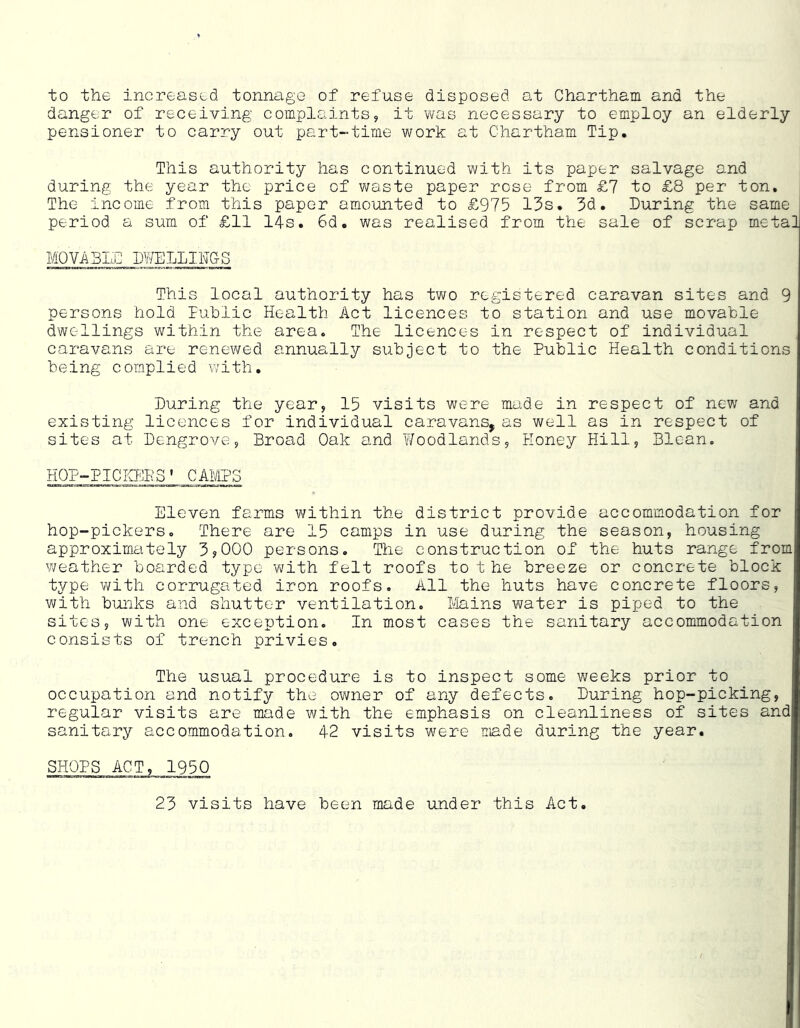 to the increased tonnage of refuse disposed at Chartham and the danger of receiving complaints, it was necessary to employ an elderly pensioner to carry out part-time work at Chartham Tip. This authority has continued with its paper salvage and during the year the price of waste paper rose from £7 to £8 per ton. The income from this paper amo'unted to £975 13s. 3d. During the same period a sum of £11 14s. 6d. was realised from the sale of scrap metal MOVABID DWELLINGS This local authority has two registered caravan sites and 9 persons hold luhlic Health Act licences to station and use movahle dwellings within the area. The licences in respect of individual caraArans are renewed annually suhject to the Public Health conditions being complied with. During the year, 15 visits were made in respect of new and existing licences for individual caravans, as well as in respect of sites at Dengrove, Broad Oak and Woodlands, Honey Hill, Blean. HOP-PICICF^BS* CAMPS Eleven farms within the district provide accommodation for hop-pickerso There are 15 camps in use during the season, housing approxim.ately 3?000 persons. The construction of the huts range from weather boarded type with felt roofs to t he breeze or concrete block t;/pe with corrugated iron roofs. All the huts have concrete floors, with bunks and shutter ventilation. lilains water is piped to the sites, with one exception. In most cases the sanitary accommodation consists of trench privies. The usual procedure is to inspect some weeks prior to occupation and notify the owner of any defects. During hop-picking, regular visits are made with the emphasis on cleanliness of sites and sanitary accommodation. 42 visits were made during the year, SHOPS ACT, 1950 23 visits have been made under this Act,