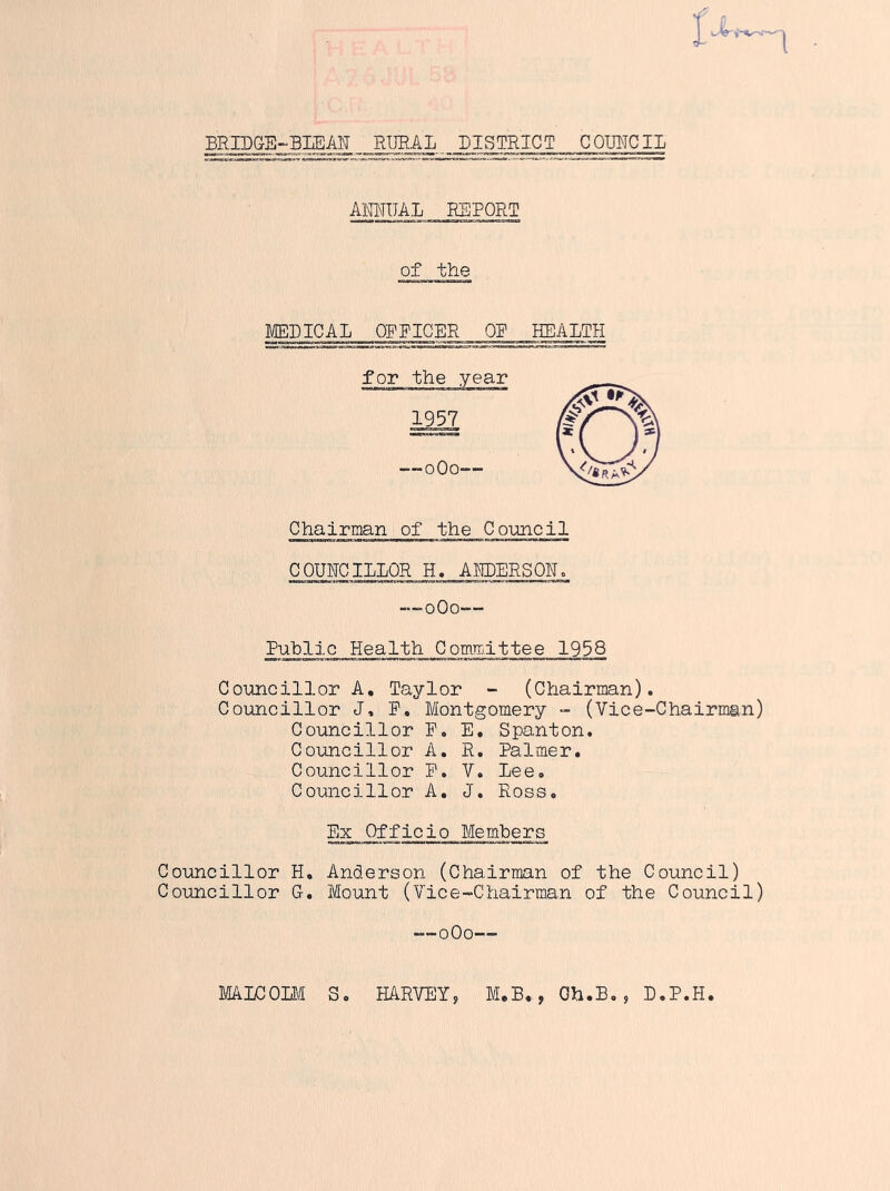 BRIDGB-BLEAN RURAL DISTRICT COUNCIL ANNUAL REPORT of the MEDICAL OFFICER OF HEALTH Chairman of the Council COUNCILLOR H. ALDERSOR. — 0O0— Public Health Committee 1958 Councillor A. Taylor - (Chairman). Councillor J, R. Montgomery - (Vice-Chairman) Councillor F. E. Spanton. Councillor A. R. Palmer. Councillor R. V. Lee. Councillor A. J. Ross. Ex Officio Members Councillor H. Anderson (Chairman of the Council) Councillor G-. Mount (Vice-Chairman of the Council) —0O0— MALCOLM S. HARVEY, M.B., Oh.B., D.P.H