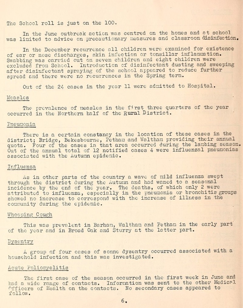 The School roll is just on the 100. In the June outbreak action was centred on the homes and at school was limited to advice on precautionary measures and classroom disinfection. In the December recurrence all children were examined for existence of ear or nose discharges? skin infection or tonsillar inflammation. Swabbing was carried out on seven children and eight children were excluded from School. Introduction of disinfectant dusting and sweeping after disinfectant spraying of the school appeared to reduce further spread and there were no recurrences in the Spring term. Out of the 24 cases in the year 11 were admitted to Hospital. Measles The prevalence of measles in the first three quarters of the year occurred in the Northern half of the Rural District. Pneumonia There is a certain constancy in the location of these cases in the district; Bridge? Bekesbourne? Petham and Waltham providing their annual quota. Pour of the cases in that area occurred during the lambing season. Out of the annual total of 12 notified cases 4 were influenzal pneumonias associated with the Autumn epidemic. Influenza As in other parts of the country a wave of mild influenza swept through the district during the Autumn and had waned to a seasonal incidence by the end of the year. The deaths, of which only 2 were attributed to influenza? especially in the pneumonia or bronchitis groups showed no increase to correspond with the increase of illness in the community during the epidemic. Whooping Cough This was prevalent in Barham? Waltham and Petham in the early part of the year and in Broad Oak and Sturry at the latter part. Dysentry A group of four cases of sonne dysentry occurred associated with a household infection and this was investigated. Acute Poliomyelitis The first case of the season occurred in the first week in June and had a wide range of contacts. Information was sent to the other Medical Officers of Health on the contacts. No secondary cases appeared to follow.