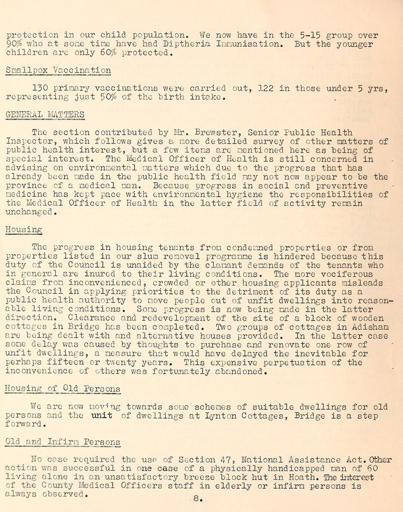 protection in our chilcl population. We now have in the 5-15 group over 90% who at some tine have had Diptheria Immunisation. But the younger children are only 60% protected. Smallpox Vaccination 130 primary vaccinations were carried out, 122 in those under 5 yrs, representing just 50% of the hirth intake. GENERAL MATTERS The section contributed by Dir. Brewster, Senior Public Health Inspector, which follows gives a more detailed survey of other matters of public health interest, but a few items are mentioned here as being of special interest. The Medical Officer of Health is still concerned in advising on environmental matters which due to the progress that has already been made in the public health field may not now appear to be the province of a medical man. Because progress in social and preventive medicine has kept pace with environmental hygiene the responsibilities of the Medical Officer of Health in the latter field of activity remain unchanged• Housing The progress in housing tenants from condemned properties or from properties listed in our slum removal programme is hindered because this duty of the Council is unaided by the clamant demands of the tenants who in general are inured to their living conditions. The more vociferous claims from inconvenienced, crowded or other housing applicants misleads the Council in applying priorities to the detriment of its duty as a public health authority to move people out of unfit dwellings into reason- able living conditions. Some progress is now being made in the latter direction. Clearance and redevelopment of the site of a block of wooden cottages in Bridge has been completed. Two groups of cottages in Adisham are being dealt with and alternative houses provided. In the latter case some delay was caused by thoughts to purchase and renovate one row of unfit dwellings, a measure that would have delayed the inevitable for perhaps fifteen or twenty years. This expensive perpetuation of the inconvenience of others was fortunately abandoned. Housing of Old Persons We are now moving towards some schemes of suitable dwellings for old persons and the unit of dwellings at Lynton Cottages, Bridge is a step forward. Old and Infirm Persons No case required the use of Section 47, National Assistance Act. Other action was successful in one case of a physically handicapped man of 60 living alone in an unsatisfactory breeze block hut in Hoath. The interest of the County Medical Officers staff in elderly or infirm persons is always observed. Q o.