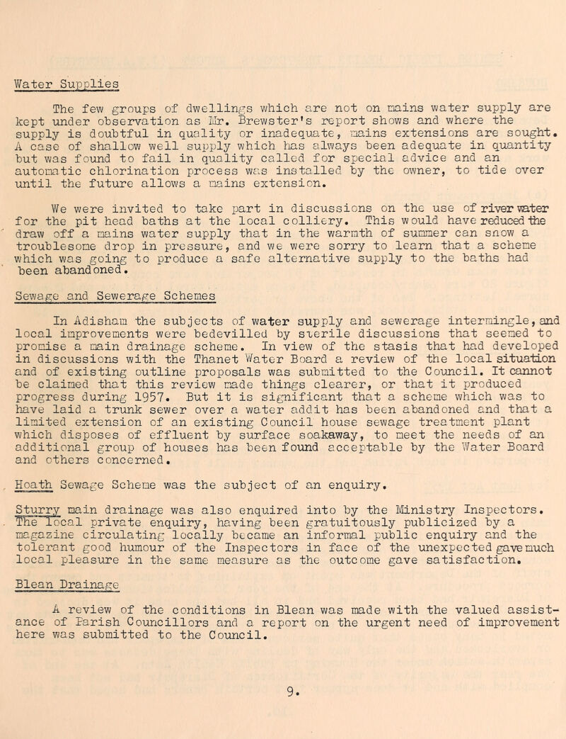 Water Supplies The few groups of dwellings which are not on mins water supply are kept under observation as Mr. Brewster's report shows and where the supply is doubtful in quality or inadequate, mins extensions are sought. A case of shallow well supply which has always been adequate in quantity but was found to fail in quality called for special advice and an automatic chlorination process was installed by the owner, to tide over until the future allows a mains extension. We were invited to take part in discussions on the use of river mter for the pit head baths at the local colliery. This would have reducedihe draw off a mins water supply that in the warmth of summer can snow a troublesome drop in pressure, and we were sorry to learn that a scheme which was going to produce a safe alternative supply to the baths had been abandoned. Sewage and Sewerage Schemes In Adisham the subjects of water supply and sewerage intermingle,and local improvements were bedevilled by sterile discussions that seemed to promise a min drainage scheme. In view of the stasis that had developed in discussions with the Thanet Water Board a review of the local situation and of existing outline proposals was submitted to the Council. It cannot be claimed that this review made things clearer, or that it produced progress during 1957. But it is significant that a scheme which was to have laid a trunk sewer over a water addit has been abandoned and that a limited extension of an existing Council house sewage treatment plant which disposes of effluent by surface soakaway, to meet the needs of an additional group of houses has been found acceptable by the Water Board and others concerned. Hoath Sewage Scheme was the subject of an enquiry. Sturry main drainage was also enquired into by the Ministry Inspectors. The local private enquiry, having been gratuitously publicized by a magazine circulating locally became an informal public enquiry and the tolerant good humour of the Inspectors in face of the unexpected gave much local pleasure in the same measure as the outcome gave satisfaction. Blean Drainage A review of the conditions in Blean was made with the valued assist- ance of Parish Councillors and a report on the urgent need of improvement here was submitted to the Council.