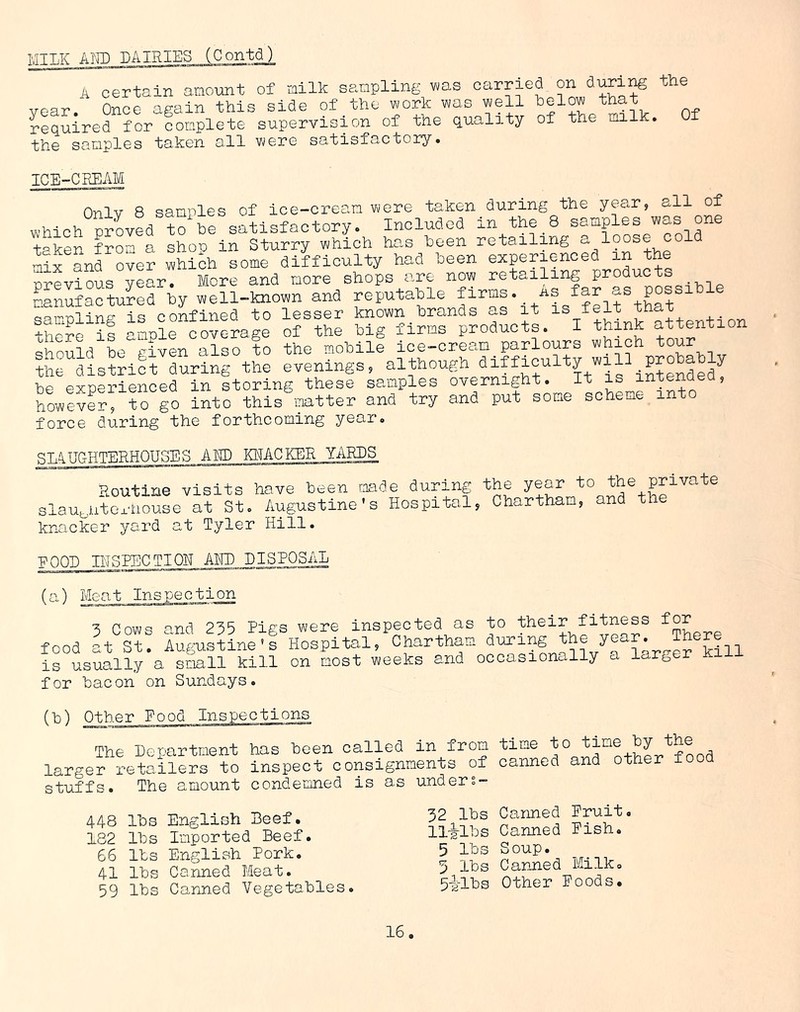 MILK ADD DAIRIES (Contd) A certain amount of railk sampling was carried on during the year. Once again this side of the work was well helow that required for complete supervision of the quality of the milk the samples taken all were satisfactory. Of ICE-CREAM Only 8 samples of ice-cream were taken during the year, all of which proved to be satisfactory. Included in the 8 samples was one taker from a shoo in Sturry which has been retailing a loose cold Sx and over whiih some difficulty had been experienced in the previous year. More and more shops are now retailing products manufactured hy well-known and reputable far as posaihie qairoline is confined to lesser known brands as it is felt that there if ample coverage of the big firms products. I think attention should be given also to the mobile ice-cream parlours which tour ^district during the evenings, although difficuity will probably be experienced in storing these samples overnight. It is intended, however, to go into this matter and try and put some scheme into force during the forthcoming year. STAUGHTERH0U5ES ADD KNACKER YARDS Routine visits have been made during the y^r ta the private slaughterhouse at St. Augustine's Hospital, Chartham, and the knacker yard at Tyler Hill. POOL INSPECTION AMT) DISPOSAL (a) Meat Inspection cows and 235 Pigs were inspected as to their fitness for food at St! Augustine’s Hospital, Chartham the ?ear. is usually a small kill on most weeks and occasionally a larger xi for bacon on Sundays. (b) Other Pood Inspections The Department has been called in from larger retailers to inspect consignments of stuffs. The amount condemned is as under- time to time by the canned and other food 448 lbs English Beef. 182 lbs Imported Beef. 66 lbs English Pork. 41 lbs Canned Meat. 59 lbs Canned Vegetables. 32 lbs Canned Pruit. 11-g-lbs Canned Pish. 5 lbs Soup. 3 lbs Canned Milk. 5ilbs Other Poods.