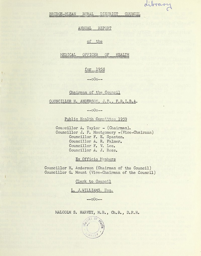 BRIDGE-BLEAN RURAL DISTRICT COUNCIL ANI'JUAL REPORT of the I^DICAL OFFICER OF HEALTH for 1958 —oOo— Chairman of the Council COUNCILLOR H. ANDERSOE, J.P., F.R.I.B,A. __oOo— Public Health Comnittee 1959 Councillor A. Taylor - (Chairman). Councillor J, F. Montgomery -(Vice-Chairman) Councillor F, E. Spanton. Councillor A, R, Paltner. Councillor F. V„ Lee. Councillor A. J. Ross. Ex Officio Members Councillor H, Anderson (Chairman of the Council) Councillor G. Mount (Vice-Chairaian of the Council) Clerk to Council L. J.WILLIAMS. Esq. —oOo— MLCOLM S. HARVEY, M.B., Ch.B., D.P.H.