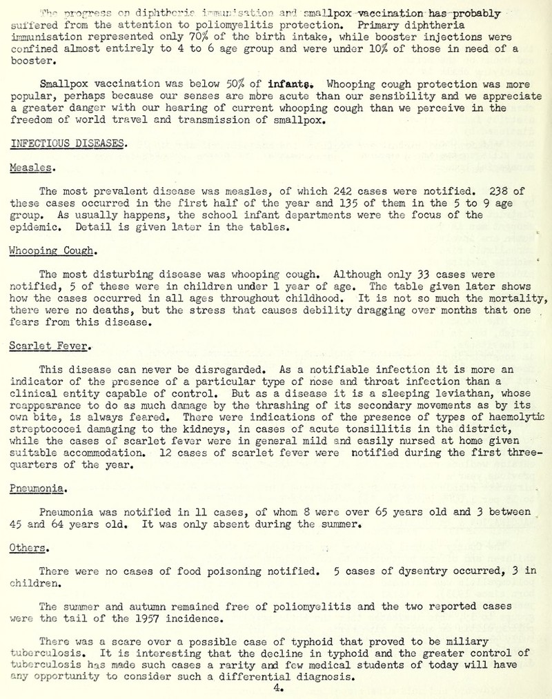 M-’v,- pT'o^re^ss on diphtheria i-wurrhsat.ion and emallpox-'vaGcination has' probably suffered from the attention to poliomyelitis protection. Primary diphtheria immunisation represented only 70^ of the birth intake, while booster injections were confined almost entirely to 4 to 6 age group and were under 10^ of those in need of a booster. Smallpox vaccination was below 50/^ of infante. Whooping cough protection was more popular, perhaps because our senses are mbre acute than our sensibility and we appreciate a greater danger with our hearing of current whooping cough than we perceive in the freedom of world travel and transmission of smallpox, INFECTIOUS DISEASES. Measles. The most prevalent disease was measles, of which 242 cases were notified, 238 of these cases occurred in the first half of the year and 135 of them in the 5 to 9 age group. As usually happens, the school infant departments were the focus of the epidemic. Detail is given later in the tables. Whooping Cough. The most disturbing disease was whooping cough. Although only 33 cases were notified, 5 of these were in children under 1 year of age. The table given later shows how the cases occurred in all ages throughout childhood. It is not so much the mortality, there v/ere no deaths, but the stress that causes debility dragging over months that one fears from this disease. Scarlet Fever. This disease can never be disregarded. As a notifiable infection it is more an indicator of the presence of a particular type of nose and throat infection than a clinical entity capable of control. But as a disease it is a sleeping leviathan, whose reappearance to do as much damage by the thrashing of its secondary movements as by its own bite, is always feared. There were indications of the presence of types of haemolytic streptococei damaging to the kidneys, in cases of acute tonsillitis in the district, while the cases of scarlet fever were in general mild and easily nursed at home given suitable accommodation, 12 cases of scarlet fever were notified during the first three- quarters of the year. Pneumonia. Pneumonia was notified in 11 cases, of whom 8 were over 65 years old and 3 between 45 and 64 years old. It was only absent during the summer. Others, There were no cases of food poisoning notified, 5 cases of dysentry occurred, 3 in children. The suTiimer and autumn remained free of poliomyelitis and the two reported cases were the tail of the 1957 incidence. There was a scare over a possible case of typhoid that proved to be miliary tuberculosis. It is Interesting that the decline in typhoid and the greater control of tuberculosis has made such cases a rarity ard few medical students of today will have any opportunity to consider such a differential diagnosis.