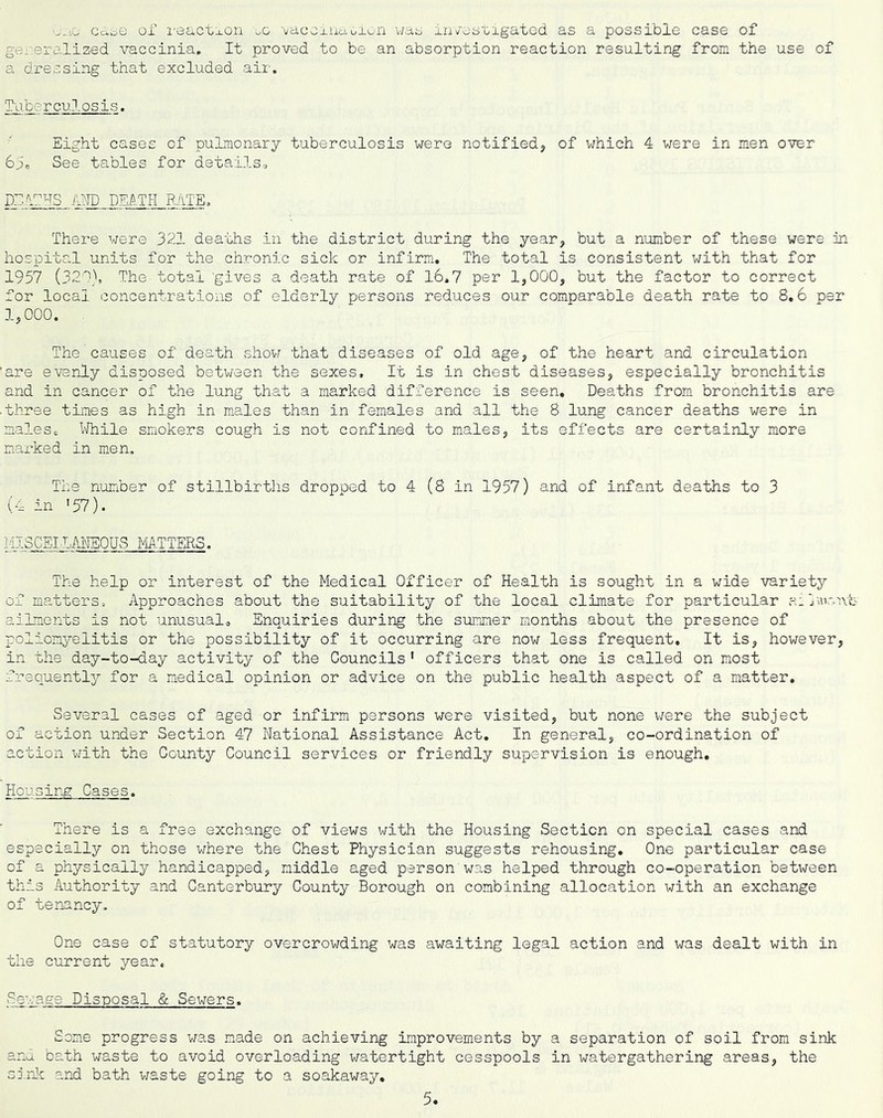 ■^.lO cdoO OX i'8actj.on oo vaccxuaoiwn v/ao in/oatigatod as a possible case of generalized vaccinia. It proved to be an absorption reaction resulting from the use of a dressing that excluded aii'. Sli. ^ rculosis. Eight cases of pulmonary tuberculosis were notified, of which 4 were in men over 6oo See tables for detailsc DEIEHS AND DEi^.TH RATE. Thei-e were 321 deaths in the district during the year, but a number of these were in hospital units for the chronic sick or infirm. The total is consistent with that for 1957 (321), The total ’gives a death rate of 16.7 per 1,000, but the factor to correct for local concentrations of elderly persons reduces our comparable death rate to 8.6 per 1,000. The causes of death show that diseases of old age, of the heart and circulation 'are evenly disposed between the sexes. It is in chest diseases, especially bronchitis and in cancer of the lung that a marked difference is seen. Deaths from bronchitis are •three times as high in males than in females and all the 8 lung cancer deaths were in malesc l^Jhile smokers cough is not confined to males, its effects are certainly more marked in men. The number of stillbirths dropoed to 4 (8 in 1957) and of infant deaths to 3 (4 in >57). MISCEI LM^-EOUS MTTFUS. The help or interest of the Medical Officer of Health is sought in a wide variety of matters. Approaches about the suitability of the local climate for particular a: ailments is not unusualo Enquiries during the sximmer months about the presence of poliomyelitis or the possibility of it occurring are now less frequent. It is, however, in the day-to-day activity of the Councils ’ officers that one is called on most frequently for a medical opinion or advice on the public health aspect of a matter. Several cases of aged or infirm persons were visited, but none v/ere the subject of action under Section 47 National Assistance Act, In general, co-ordination of action with the County Council services or friendly supervision is enough. Housing Cases. There is a free exchange of views with the Housing Section on special cases and especially on those where the Chest Physician suggests rehousing. One particular case of a physically handicapped, middle aged person was helped through co-operation between this Authority and Canterbury County Borough on combining allocation with an exchange of ten-ancy. One case of statutory overcrowding was awaiting legal action and was dealt with in the current year. Sewage Disposal & Sewers. Some progress was made on achieving improvements by a separation of soil from sink and bath waste to avoid overloading watertight cesspools in watergathering areas, the sinlx and bath v;aste going to a soakaway.