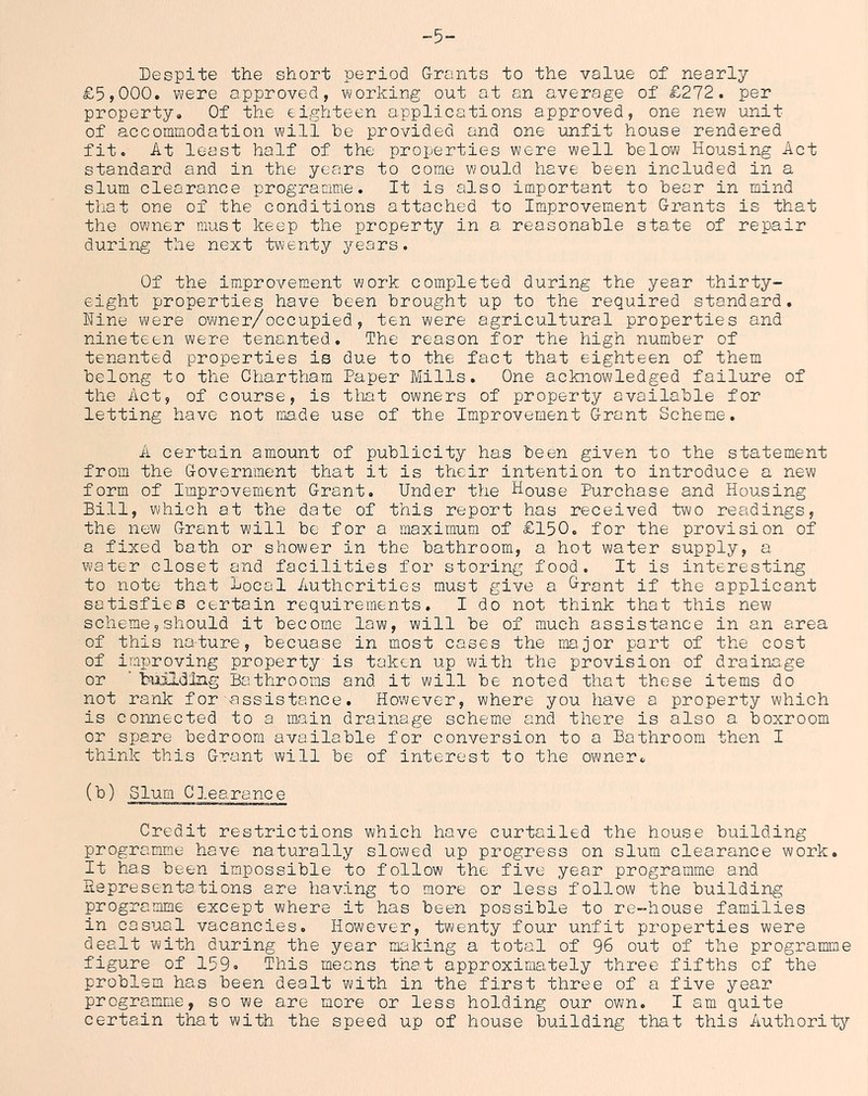 -5- Despite the short period Grants to the value of nearly £5,000. were approved, working out at an average of £272. per property. Of the eighteen applications approved, one new unit of accommodation will he provided and one unfit house rendered fit. At least half of the properties were well below Housing Act standard and in the years to come would have been included in a slum clearance programme. It is also important to bear in mind that one of the conditions attached to Improvement Grants is that the owner must keep the property in a. reasonable state of repair during the next twenty years. Of the improvement work completed during the year thirty- eight properties have been brought up to the required standard. Nine were owner/occupied, ten were agricultural properties and nineteen were tenanted. The reason for the high number of tenanted properties is due to the fact that eighteen of them belong to the Chartham Paper Mills. One acknowledged failure of the Act, of course, is that owners of property available for letting have not irjade use of the Improvement Grant Scheme. A certain amount of publicity has been given to the statement from the Government that it is their intention to introduce a new form of Improvement Grant, Under the House Purchase and Housing Bill, which at the date of this report has received two readings, the new Grant will be for a maximum of £150. for the provision of a fixed bath or shower in the bathroom, a hot water supply, a water closet and facilities for storing food. It is interesting to note that local Authorities must give a Grant if the applicant satisfies certain requirements. I do not think that this new scheme5should it become law, will be of much assistance in an area of this nature, becuase in most cases the major port of the cost of improving property is taken up with the provision of drainage or ’ building Bathrooms and it will be noted that these items do not rank for assistance. However, where you have a property which is connected to a niain drainage scheme and there is also a boxroom or spare bedroom available for conversion to a Bathroom then I think this Grant will be of interest to the owner. (b) Slum Clearance Credit restrictions which have curtailed the house building programme have naturally slowed up progress on slum clearance work. It has been impossible to follow the five year programme and lie presentations are having to more or less follow the building programme except where it has been possible to re-house families in casual vacancies. However, twenty four unfit properties were dealt with during the year making a total of 96 out of the programme figure of 159» This means that approximately three fifths of the problem has been dealt with in the first three of a five year programme, so we are more or less holding our own. I am quite certain that with the speed up of house building that this Authority