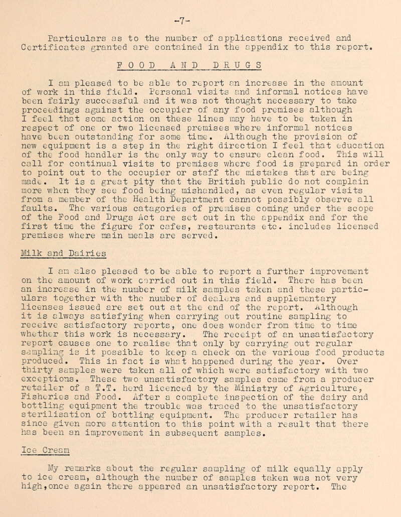 -7- Particulars as to the numhe-r of applications received and Certificates granted are contained in the appendix to this report. FOOD AMD PRUCS I am pleased to he able to report an increase in the amount of work in this field. Personal visits and informal notices have been fairly successful and it was not thought necessary to take proceedings against the occupier of any food premises although I feel that some action on these lines may have to be taken in respect of one or two licensed premises where informal notices have been outstanding for some time. Although the provision of new equipment is a step in the right direction I feel that education of the food handler is the only way to ensure clean food. This will call for continual visits to premises where food is prepared in order to point out to the occupier or staff the mistakes that are being made. It is a great pity that the British public do not complain more when they see food being mishandled, as even regular visits from a. member of the Health Department cannot possibly observe all faults. The various catagories of premises coming under the scope of the Pood and Drugs Act are set out in the appendix and for the first time the figure for cafes, restaurants etc. includes licensed premises where ma,in meals are served. Mlk and Dairies I am also pleased to be able to report a further improvement on the amount of work carried out in this field. There has been an increase in the number of milk samples taken and these partic- ulars together with the number of dealers and supplementary licenses issued are set out at the end of the report. Although it is always satisfying when carrying out routine sampling to receive satisfactory reports, one does wonder from time to time whether this work is necessary. The receipt of an unsatisfactory report causes one to realise that only by carrying out regular sampling is it possible to keep a check on the various food products produced. This in fact is what happened during the year. Over thirty samples were taken all of which were satisfactory with two exceptions. These two unsatisfactory samples came from a producer retailer of a, T.T, herd licenced by the Ministry of Agriculture, Fisheries and Food. After a complete inspection of the dairy and bottling equipment the trouble was traced to the unsatisfactory sterilisation of bottling equipment. The producer retailer has since given more attention to this point with a result that there has been an improvement in subsequent samples. Ice Cream My remarks about the regular sampling of milk equally apply to ice cream, although the number of samples taken was not very high,once again there appeared an unsatisfactory report. The