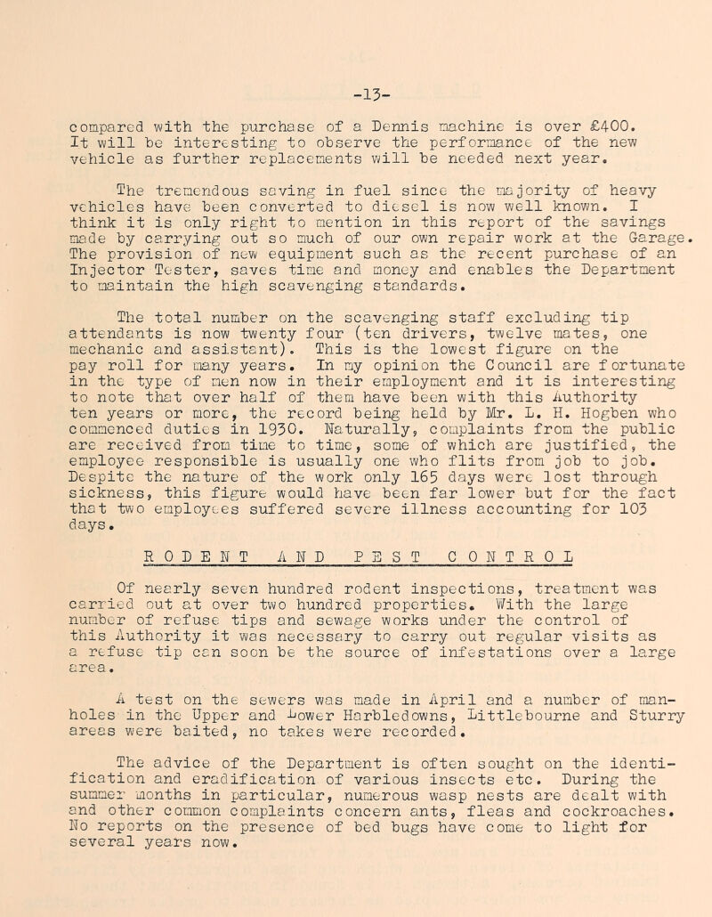 -15- compared with the purchase of a Dennis machine is over £400. It will he interesting to observe the performa.nce of the new vehicle as further replacements will he needed next year. Ihe tremendous saving in fuel since the majority of heavy vehicles have been converted to diesel is now well known. I think it is only right to mention in this report of the savings made by carrying out so much of our own repair work at the Garage. The provision of new equipment such as the recent purchase of an Injector Tester, saves time and money and enables the Department to maintain the high scavenging standards. The total number on the scavenging staff excluding tip attendants is now twenty four (ten drivers, twelve mates, one mechanic and assistant). This is the lowest figure on the pay roll for many years. In my opinion the Council are fortunate in the type of men now in their employment and it is interesting to note that over half of them have been with this Authority ten years or more, the record being held by Mr. L. H. Hogben who commenced duties in 1930. Naturally, complaints from the public are received from time to time, some of which are justified, the employee responsible is usually one who flits from job to job. Despite the nature of the work only 165 days were lost through sickness, this figure would have been far lower but for the fact that two employees suffered severe illness accounting for 103 days. RODENT AND PEST CONTROL Of nearly seven hundred rodent inspections, treatment was carried out at over two hundred properties. With the large number of refuse tips and sewage works under the control of this Authority it was necessary to carry out regular visits as a refuse tip can soon be the source of infestations over a large area. A test on the sewers was made in April and a number of man- holes in the Upper and Dower Harbledowns, Dittlebourne and Sturry areas were baited, no takes were recorded. The advice of the Department is often sought on the identi- fication and eradification of various insects etc. During the summer months in particular, numerous wasp nests are dealt with and other common complaints concern ants, fleas and cockroaches. No reports on the presence of bed bugs have come to light for several years now.