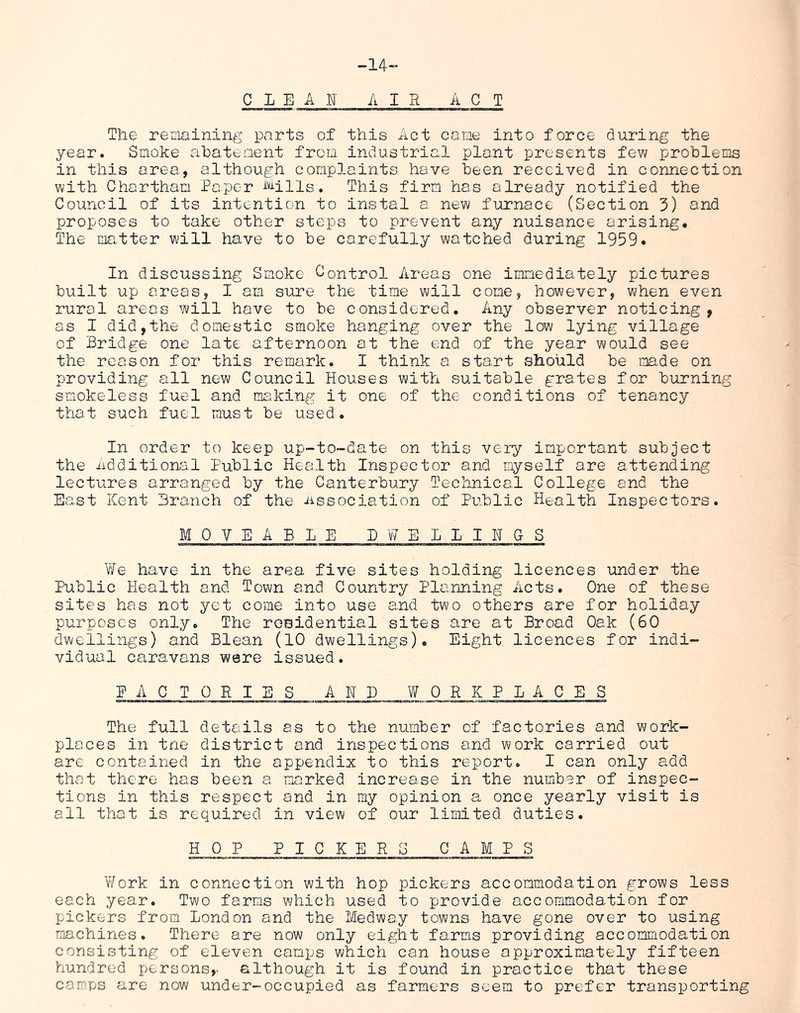 -14~ C L E A E' AIR AC T The reniaining parts of this Act came into force during the year. Smoke abatement from industrial plant presents few problems in this area, although complaints have been received in connection with Chartham Paper i^'-^ills. This firm has already notified the Council of its intention to instal a new furnace (Section 3) and proposes to take other steps to prevent any nuisance arising. The matter will have to be carefully watched during 1959. In discussing Smoke Control Areas one immediately pictures built up areas, I am sure the time will come, however, when even rural areas will have to be considered. Any observer noticing, as I did,the domestic smoke hanging over the low lying village of Bridge one late afternoon at the end of the year would see the reason for this remark. I think a start should be made on providing all new Council Houses with suitable grates for burning smokeless fuel and making it one of the conditions of tenancy that such fuel must be used. In order to keep up-to-date on this very important subject the iidditional Public Health Inspector and myself are attending lectures arranged by the Canterbury Technical College and the East Kent Branch of the dissociation of Public Health Inspectors. MOVEABLE BWELLIHGS We have in the area five sites holding licences under the Public Health and Town and Country Planning Acts. One of these sites has not yet come into use and two others are for holiday purposes only. The residential sites are at Broad Oak (60 dwellings) and Blean (10 dwellings). Eight licences for indi- vidual caravans were issued. EACTORIES AHI) WORKPLACES The full details as to the number of factories and work- places in tne district and inspections and work carried out are contained in the appendix to this report. I can only add that there has been a marked increase in the number of inspec- tions in this respect and in my opinion a once yearly visit is all that is required in view of our limited duties. H 0 PPICK E R 0 C A MRS Work in connection with hop pickers accommodation grows less each year. Two farms which used to provide accommodation for pickers from London and the Medway towns have gone over to using machines. There are now only eight farms providing accommodation consisting of eleven camps which can house approximately fifteen hundred persons,> although it is found in practice that these camps are now under-occupied as farmers seem to prefer transporting