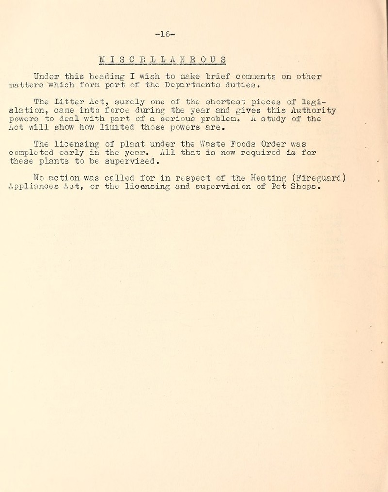 -16- M I S C E 1 L A E E 0 U S Under this heading I wish to make brief comments on other matters which form part of the Departments duties. The Litter Act, surely one of the shortest pieces of legi- slation, came into force during the year and gives this Authority powers to deal with part of a serious problem, a study of the Act will show how limited those powers are. The licensing of plant under the Waste Foods Order was completed early in the year. All that is now required is for these plants to be supervised. Uo action was colled for in respect of the Heating (Fireguard) Appliances Act, or the licensing and supervision of Pet Shops.