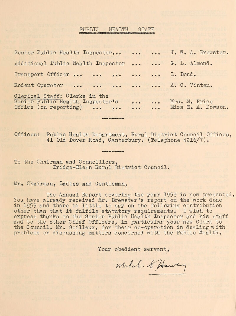 Senior Public Health Inspector.•, J. W. A. Brewster. Additional Public Health Inspector G. L. Almond. Transport Officer Rodent Operator Clerical Staffs Clerks in the Senior Public Health Inspector’s Office (on reporting) L. Bond. A. C. Yinten. Mrs. M, Price Miss E. A. Dows on. Offices? Public Health Department, Rural District Council Offices, 41 Old Dover Road, Canterbury. (Telephone 4216/7). To the Chairman and Councillors, Bridge-Blean Rural District Council. Lir. Chairman, Ladies and Gentleman, The Annual Report covering the year 1959 is now presented. You have already received Mr. Brewster’s report on the work done in 1959 and there is little to say on the following contribution other than that it fulfils statutory requirements. I wish to express thanks to the Senior Public Health Inspector and his staff and to the other Chief Officers, in particular your new Clerk to the Council, I'/Ir. Soilleux, for their co-operation in dealing with problems or discussing matters concerned with the Public Health, Your obedient servant.