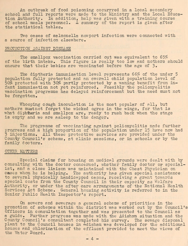 An outToreak of food poisoning occurrred in a local secondary- school and full reports were niade to the Ministry^- and the Local Educa- tion Authority. In addition, help was given with a training course of school meals personnel. A summary of the report is given after the statistical tables. Two cases of salmonella newport infection were connected with a source of infection elsewhere. PROTECTION ACtAIEST DISEASE The smallpox vaccination carried out was equivalent to 65^ of the birth intake. This figure is really too low and mothers should ensure that their babies are vaccinated before the age of 3* The diptheria immunisation level represents 665^ of the under 5 population fully protected and an overall child population level of 30fo protected with 30^ partly protected by a waning benefit from in- fant imniunisation not yet reinforced. Possibly the poliomyelitis vaccination programme has delayed reinforcement but the need must not be forgotten. Whooping cough inoculation is the most popular of all, but mothers must not forget the wicked ogres in the wings, for that is what diph-ftieria and smallpox are, ready to rush back when the stage is empty and we are asleep to the danger. The programme of vaccinating against poliomyelitis made further progress and a high proportion of the population under 15 have now had 3 injections. All these protective services are provided under the Co-unty Council’s schemas, at clinic sessions, or in schools or by the family doctors, OTHER MCTERS Special claims for housing on medical grounds were dealt with by oonsulting with the doctor concerned, whether family doctor or special- ist, and a. close liaison was maintained with the Chest Physician on cases whom he is helping. The authority has given special assistance to several physically handicapped cases, receiving a grant towards special costs from the County Council in their capacity as Welfare Authority, or under the after care arrangements of the National Health Services Act Scheme. General housing activity is referred to in the Senior Public Health Inspector’s report. On sewers and sewerage a general scheme of priorities in the promotion of schemes within the district was worked out by the Coimcil’s Officers in consultation together and was presented to the Council as a guide. Eurther progress was made with the Adisham situation and the Couinty Coimcil’s consultant completed his survey. The sewage disposal plant to the Council houses in L-disham was developed for the additional houses and chlorination of the effluent provided to meet the views of the Water Board,