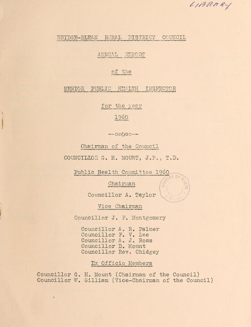 3RIDGS-BLE.4N WJFJ\L DISTRICT COUNCIL cey Ammjj ETPOET of the SENIOR PUBLIC ESALTH INSPECTOR for the yesr 11§0 —ooooo— Chairman of the Council COUNCILIOR Ct . H. MOUNT, J.P. j T. D. Public Health Commi'ttee I960 Chairraan Councillor A, Taylor Vice Chairman Councillor J. P, Montgomery Councillor A. R, Palmar Councillor P. V. Lee Councillor Ap Jo Ross Councillor D, Moimt Councillor Rev. Chidgey Ex Officio Members Councillor G, H, Mount (Chairman of the Council) Councillor V/. Gilliam (Vice-Chairman of the Council)