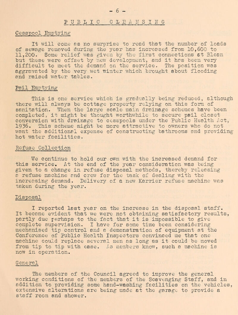 PUBLIC C L S IT S I 1 G Cesspool ETflptying It will come as no surprise to read that the number of loads of sewage removed during the year has increased from 10,600 to 11,200o Some relief ¥;as given by the first connections at Blean but these were offset by new development, and it has been very difficult to meet the demand on the service. The position was aggravated by the very wet winter which brought about flooding and raised v^ater tables. Pail This is one service which is gradually being reduced, although there will always be cottage property relying on this form of sanitation. When the large scale main drainage schemes have been completed, it might be thought worthwhile to secure pail closet conversion with drainage to cesspools under the Public Health let, 1936, This scheme might be more attractive to owners who do not want the additional expense of constructing bathrooms and providing- hot water facilities. Refuse Collection We continue to hold our own with the increased demand for this service. At the end of the year consideration was being given to a change in refuse disposal methods, thereby releasing a refuse machine and crew for the task of dealing with the increasing demand. Delivery of a new Karrier refuse machine was taken during the year. Disposal I reported last year on the increase in the disposal staff. It became evident that we were not obtaining satisfactory results, partly due perhaps to the fact that it is impossible to give complete supervision, I have for some time been considering mechanised tip control and a demonstration of eq-uipment at the Conference of Public Health Inspectors convinced -me that one machine could replace several men os long as it could be moved from tip to tip with ease. As members know, such a machine is now in operation. Cene ral The members of the Council agreed to improve the general working conditions of the members of the Scavenging Staff, and in addition to providing some hand-washing facilities on the vehicles, extensive alterations are being made at the garage to provide a staff room and shower.
