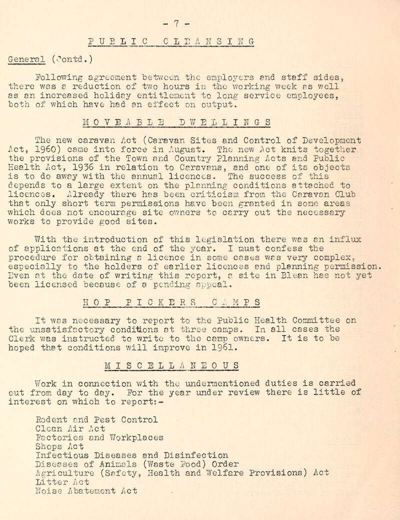 P U E 1. I C C L i: A JJ 3 I K G General (lontd.) Pollowing agreement betvv’cen the employers and staff sides, there was a reduction of two hours in the working week as well as an increased holiday entitlement to long service employees, both of which have had an effect on output. MOVEABLE- P W E 1 L I h G S The new caravan Act (Caravan Sites and Control of Development Act, i960) came into force in August. The new Act knits together the provisions of the Town and Country Planning Acts and Public Plealth Act, 1936 in relation to Caravans, and one of its objects is to do away with the annual licences. The success of this depends to a large extent on the planning conditions attached to licences. Already there has been criticism from the Caravan Club that only short term permissions have been granted in some areas which does not encourage site owners to carry out the necessary works to provide good sites. With the introduction of this legislation there was an infliux of applications at the end of the year. I must confess the procedure for obtaining a licence in some cases was very complex, especially to the holders of earlier licences and planning permission. Even at the date of w^riting this report, a site in Elean has not yet been licensed because of 0 pending appeal. HOP PICKERS CAMPS It was necessary to report to the Public Health Committee on the unsatisfactory conditions at three camps. In all cases the Clerk was instructed to write to the camp owners. It is to be hoped that conditions will improve in 1961. M I S C E L L A H E 0 H S Work in connection w;ith the undermentioned duties is carried out from day to day. Por the year under review there is little of interest on which to reports- Rodent and Pest Control Clean Air Act Pactories and Workplaces Shops Act Infectious Diseases and Disinfection Diseases of Animals (Waste Pood) Order Agriculture (Safety, Health and Welfare Provisions) Act litter Act IToise Abatement Act