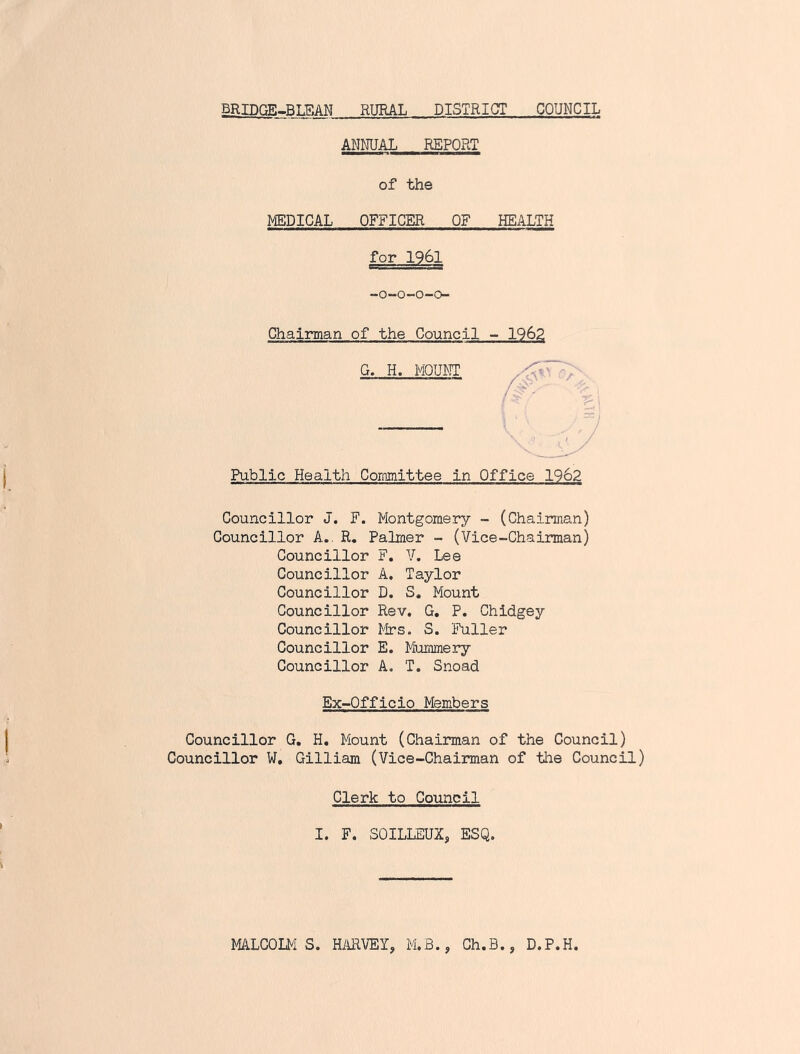 BRIDCiE.BLEAN RURAL DISTRICT COUNCIL ANNUAL REPORT of the MEDICAL OFFICER OF HEALTH for 1961 -o~o-o-o- Chairman of the Council - 1962 G. H. MQUIMT Public Health Committee in Office 1962 Councillor J. F. Montgomery - (Chairman) Councillor A.. R, Palmer - (Vice-Chairman) Councillor F. V. Lee Councillor A. Taylor Councillor D. S, Mount Councillor Rev. G, P. Chldgey Councillor Mrs. S. Fuller Councillor E. Mummery Councillor A. T. Snoad Ex-Officio Members Councillor G. H, Mount (Chairman of the Council) Councillor W, Gilliam (Vice-Chairman of the Council) Clerk to Council I. F. SOILLEUX, ESQ. MALCOLMS. HilRVEI, M.B., Ch.B., D.P.H,