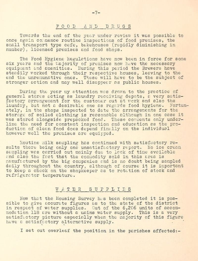 -7- F 0 0 D A II D DRUGS Towards the end of the year under review it was possible to once again co'.'.mence routine inspections of food premises, the small transport type cafe, bakehouses (rapidly diminishing in number), licensed premises and food shops. The Pood Hygiene Regulations have now been in force for some six years and the majority of premises now hc->ve the necessary equipment and amenities. During this period the Brewers have steadily worked through their respective houses, leaving to the end the unremunative ones. These will have to be the subject of stronger action and may well disappear as public houses. During the year my attention wc'S drawn to the practice of general stores acting as laundry receiving depots, a very satis- factory arrangement for the customer out at v'crk and also the laundry, but not a desirable one as regards food hygiene. Fortun- ately, in the shops inspected to date the arrangements for the storage of soiled clothing is reasonable although in one case it was stored alongside prepacked food. These comments only under- line the need for constant inspection and education as the pro- duction of clean food does depend finally on the individual however Yuell the premises are equipped. Routine milk sampling has continued with satisfactory re- sults there being only one unsatisfactory report. Ho ice cream sampling was carried out mainly due to lack of time available and also the fact that the commodity sold in this area is manufactured by the big companies and is no doubt being sampled daily throughout the country, although of course it is important to keep a check on the shopkeeper as to rotation of stock and refrigerator temperature. Wi^TER SUPPLIES How that the Housing Survey lU'S been completed it is pos- sible to give accurate figures as to the state of the district in respect of water supplies. Out of the 6,206 units of accom- modation 118 are without a mains water supply. This is a very satisfactory picture especially when the majority of this figure have a satisfactory alternative supply. I set out overleaf the position in the parishes affected?-