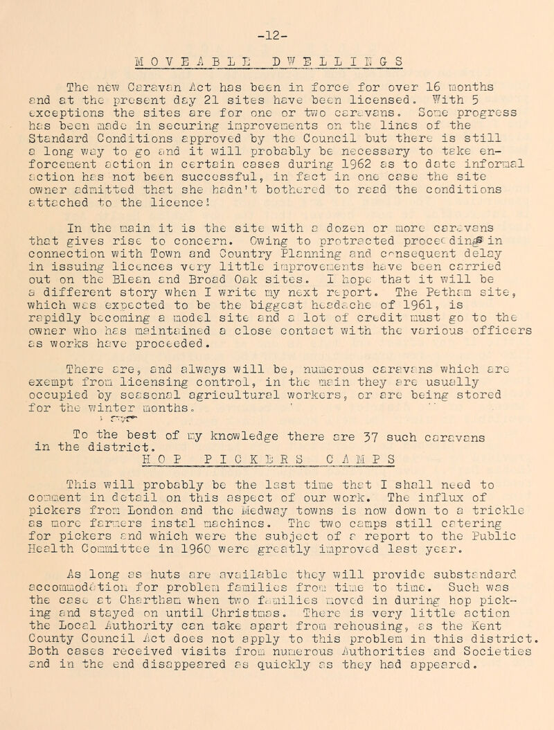 -12- MOVEi\ELI; DWELIIITGS The new Careven Act has been in force for over 16 months and at the present day 21 sites have been licensed= With 5 exceptions the sites are for one or t’wo carevans. Some progress has been made in securing inprovenents on the lines of the Standard Conditions approved by the Council but there is still a long way to go and it will probably be necessary to take en- forcement action in certain cases during 1962 as to date informal action has not been successfulj in fact in one case the site owner admitted that she hadn’t bothered to read the conditions attached to the licences In the main it is the site with a dozen or more carovans that gives rise to concern. Owing to protracted proceeding in connection with Town and Country Planning and consequent delay in issuing licences very little improvements have been carried out on the Blean and Broad Oak sites. I hope that it will be a different story when I write my next report. The Petham site, which was expected to be the biggest headache of 1961, is rapidly becoming a model site and a lot of credit must go to the owner who has maintained a close contact with the various officers as works have proceeded. There are, and always will be, numerous caravans Y^hlch. arc- exempt from licensing control, in the main they are usually occupied by seasonal agricultural workers, or are being stored for the winter months. To the best of my knowledge there are 37 such caravans in the district. EOP PICKERS Ci\MPS This will probably be the last time that I shall need to comment in detail on this aspect of our work. The influx of pickers from London and the Medway towns is now down to a trickle as more farmers instel machines. The tV\/o camps still catering for pickers and which were the subject of a report to the Public Health Committee in I960 were greatly improved last year. As long as huts are availajble they will provide substandard accommodation for problem families from time to time. Such was the case at Chartham when tvio families moved in during hop pick- ing and stayed on until Christmas. There is very little action the Local Authority can take apart from rehousing, as the Kent County Council Let does not apply to this problem in this district. Both cases received visits from numerous Luthorities and Societies and in the end disappeared as quickly as they had appeared.