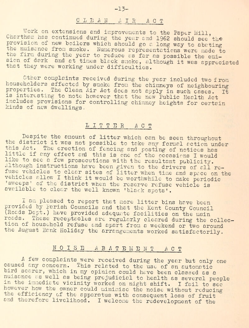 -13- C L Tj ii H 1. I R ACT Work on extensions and improvements to the Paper Mill, Chartham. lias continued during the year and 1962 should see th© provision of new boilers which should go a long way to abating the nuisciice from smoke. Numerous representations were raade to the firm during the year to reduce as far as possible the emi- sion of dark and at times black smoke, although it was appreciated that they were working under difficulties. Other complaints received during the year included two from householders affected by smoke from the chimneys of neighbouring properties. The Clean i\ir Act docs not apply in such cases. It is interesting to note however that the new Public Health Act includes provisions for controlling chimney heights for certciin kinds of new dwellings. LITTER ACT Despite the amount of Litter which can be seen throughout the district it was not possible to take any formal action under this^Lct. The erection of fencing and posting of notices has little if any effect ard this is one of the occasions I would like to see a few prosecutions with the resultant publicity, iilthough^ instructions have been given to the drivers of all re- fuse vehicles to clear sites of litter when time and space on the vehicles allov\/ I think it would be worthwhile to make periodic 'sweeps’ of the district when the reserve refuse vehicle is available to clear the well known 'black spots’. I ai-i pleased to report that more litter bins have been provided by Parish Councils and that the Kent County Council (Roads Dept.) have provided adequate facilities on the main roads. ^ These receptacles are regularly cleared during the collec- tion of household refuse and apart from a weekend or two around the iiugust Eanla Holiday the arrangements worked satisfactorily. NOISE -A B 7\ T E M E N T ACT A few complaints were received during the year but only one caused any concern._ This related to the use of an automatic bird scarer, V\;hich in my opinion could have been classed as a nuisance f. s well as being prejudicial to health as several people in the iLTuedirte vicinity worked on night shift. I foil to see however_how the owner could minimise the noise without reducing the efficiency of the apparatus with consequent loss of fruit and therefore livelihood. I welcome the redevelopment of the