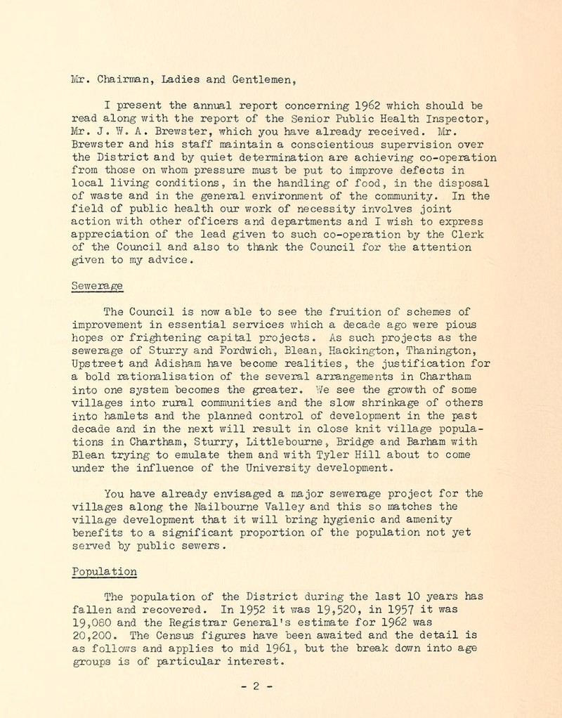 Mr. Chairman, Ladies and Gentlemen, I present the annijal report concerning I962 which should he read along with the report of the Senior Public Health Inspector, Mr. Jo ^/o A. Brewster, which you have already received. Mr. Brewster and his staff maintain a conscientious supervision over the District and hy quiet determination are achieving co-operation from those on whom pressure must he put to improve defects in local living conditions, in the handling of food, in the disposal of waste and in the general environment of the community. In the field of public health our work of necessity involves joint action with other officers and departments and I wish to express appreciation of the lead given to such co-operation hy the Clerk of the Council and also to tlmnk the Council for the attention given to my advice. Sewerage The Council is now able to see the fruition of schemes of improvement in essential services which a decade ago were pious hopes or frightening capital projects. As such projects as the sev/erage of Sturry and Fordwich, Blean, Hackington, Thanington, Upstreet and Adisham have become realities, the justification for a bold rationalisation of the several arrangements in Chartham into one system becomes the greater. We see the growth of some villages into rural communities and the slow shrinkage of others into hamlets and the planned control of development in the pa,st decade and in the next will result in close knit village popula- tions in Chartham, Sturry, Littlebonrne, Bridge and Barham with Blean trying to emiilate them and with Tyler Hill about to come under the influence of the University development. You have already envisaged a major sewerage project for the villages along the Nailbourne Valley and this so matches the village development that it will bring hygienic and amenity benefits to a significant proportion of the population not yet served by public sewers . Population The population of the District during the last 10 years has fallen and recovered. In 1952 it v^as 19,520, in 1957 it was 19,080 and the Registrar General's estimate for I962 was 20,200. The Census figures have been awaited and the detail is as follows and applies to mid I96I, but the break down into age groups is of particular interest.