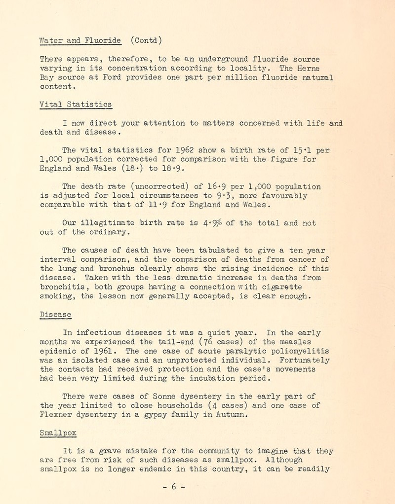 Water and Fluoride (Contd) There appears, therefore, to he an underground fluoride soircce varying in its concentration according to locality. The Herne Bay soircce at Ford provides one part per million fluoride natural content. Vital Statistics I novr direct your attention to matters concerned with life and death and disease . The vital statistics for I962 show a hirth rate of 15*1 per 1,000 population corrected for comparison with the figure for England and Wales (I8') to 18*9 ■> The death rate (uncorrected) of l6»9 1,000 population is adjusted for local circumstances to 9°5j more favourably comparable with that of 11 °9 for England and Wales. Our illegitimate birth rate is 4°9fo of the total and not out of the ordinary. The causes of death have been tabulated to give a ten year interval comparison, and the comparison of deaths from cancer of the lung and bronchus clearly shows the rising incidence of this disease. Taken with the less dramatic increase in deaths from bronchitis, both groups having a connection with cigarette smoking, the lesson now generally accepted, is clear enough. Disease In infectious diseases it was a quiet year. In the early months we experienced the tail-end (76 cases) of the measles epidemic of I96I. The one case of acute paralytic poliomyelitis was an isolated case and an unprotected individual, Fortunately the contacts ha,d received protection and the case's movements had been very limited during the incubation period. There were cases of Sonne dysentery in the early part of the year limited to close households (4 cases) and one case of Flexner dysentery in a gypsy family in Autumn, Smallpox It is a grave mistake for the community to imagine that they are free from risk of such diseases as smallpox. Although smallpox is no longer endemic in this country, it can be readily