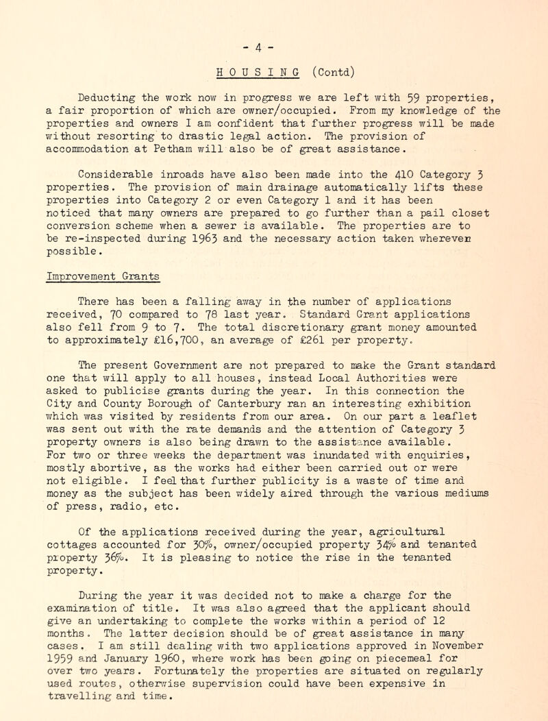 HOUSING (Contd) Deducting the work now in progress we are left v/ith 59 properties, a fair proportion of which are owner/occupied. From my knowledge of the properties and owners I am confident that further progress will he made without resorting to drastic legal action. The provision of accommodation at Pethara will also he of great assistance. Considerable inroads have also been made into the 4IO Category 3 properties. The provision of main drainage automatically lifts these properties into Category 2 or even Category 1 and it has been noticed that many owners are prepared to go further than a pail closet conversion scheme when a sewer is available. The properties are to be re-inspected during 19^3 and the necessary action taken wherever possible. Improvement Grants There has been a falling away in the number of applications received, 70 compared to JQ last year. Standard Grant applications also fell from 9 io 7- The total discretionary grant money amounted to approximately £16,700, an average of £26l per property. The present Government are not prepared to make the Grant standard one that will apply to all houses, instead Local Authorities were asked to publicise grants during the year. In this connection the City and County Borough of Canterbury ran an interesting exhibition which was visited by residents from our area. On o\ir part a leaflet was sent out with the rate demands and the attention of Category 3 property owners is also being dravm to the assistance available. For two or three weeks the department was inundated with enquiries, mostly abortive, as the works had either been carried out or were not eligible. I feel that further publicity is a waste of time and money as the subject has been v/idely aired through the various mediums of press, radio, etc. Of the applications received during the year, agricultural cottages accounted for 30^^°, owner/occupied property 34^° and tenanted property 36^0. It is pleasing to notice the rise in the tenanted property. During the year it v;as decided not to make a charge for the examination of title. It v/as also agreed that the applicant should give an undertaking to complete the works within a period of 12 months. The latter decision should be of great assistance in many cases. I am still dealing with two applications approved in November 1959 3-nd January I96O, where work has been going on piecemeal for over two years . Fortunately the properties are situated on regularly used routes, other;:ise supervision could have been expensive in travelling and time.