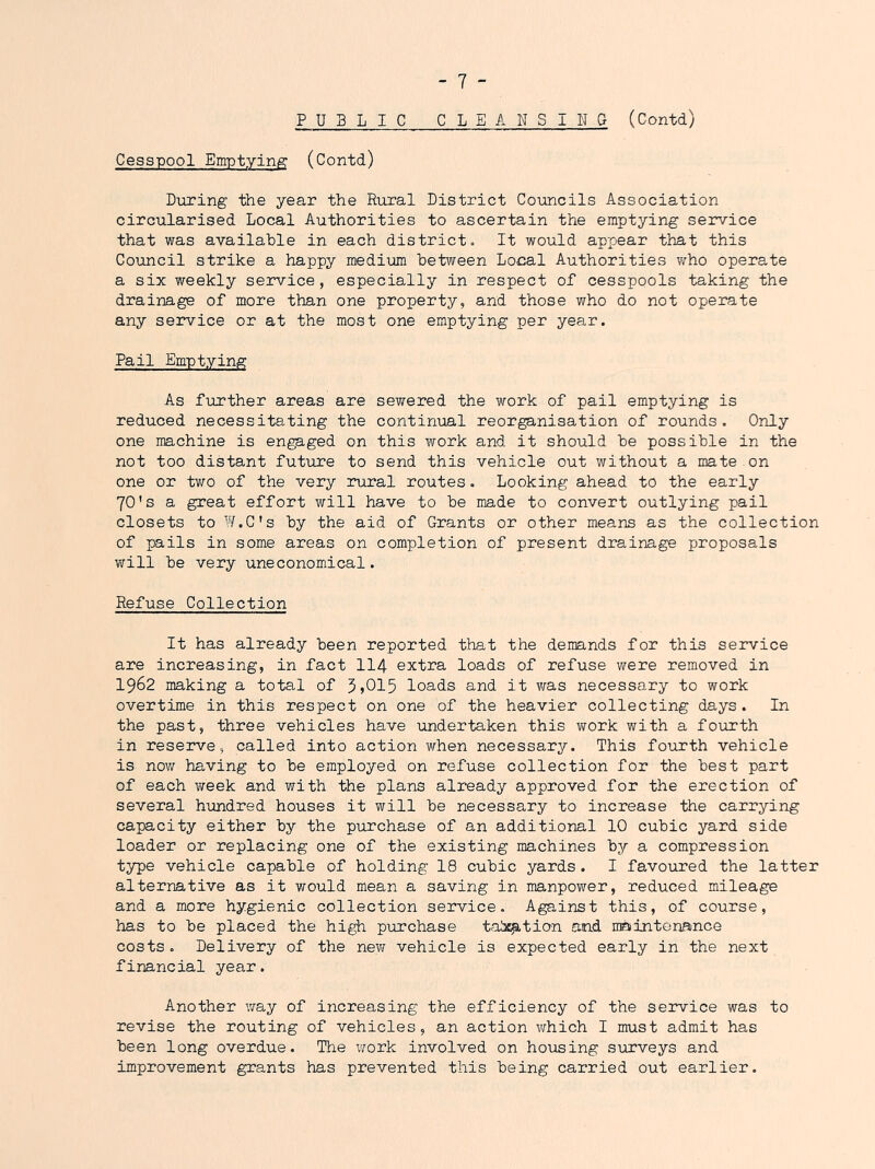 PUBLIC CLEANSINq (Contd) Cesspool Emptying' (Contd) Dxiring the year the Rural District Councils Association circularised Local Authorities to ascertain the emptying service that was available in each district. It would appear that this CoToncil strike a happy medium between Local Authorities who operate a six weekly service, especially in respect of cesspools taking the drainage of more than one property, and those who do not operate any service or at the most one emptying per year. Pail Emptying As further areas are sewered the work of pail emptying is reduced necessitating the continual reorganisation of rounds. Only one machine is eng^-ged on this work and it should be possible in the not too distant futirre to send this vehicle out without a mate on one or tv;o of the very rural routes • Looking ahead to the early 70's a great effort will have to be made to convert outlying pail closets to W.C's by the aid of Grants or other means as the collection of pails in some areas on completion of present drainage proposals will be very uneconomical. Refuse Collection It has already been reported that the demands for this service are increasing, in fact II4 extra loads of refuse were removed in 1962 making a total of 5)015 loads and it v/as necessary to work overtime in this respect on one of the heavier collecting days. In the past, three vehicles have undertaken this work with a fourth in reserve, called into action when necessary. This foiirth vehicle is now having to be employed on refuse collection for the best part of each week and with the plans already approved for the erection of several hundred houses it will be necessary to increase the carrying capacity either by the purchase of an additional 10 cubic yard side loader or replacing one of the existing machines by a compression type vehicle capable of holding 18 cubic yards. I favoured the latter alternative as it would mean a saving in manpower, reduced mileage and a more hygienic collection service. Against this, of course, has to be placed the high purchase tad^tio-n and maintonance costs. Delivery of the nevir vehicle is expected early in the next financial year. Another way of increasing the efficiency of the service was to revise the routing of vehicles, an action Vi^hich I must admit has been long overdue. The v/ork involved on housing surveys and improvement grants has prevented this being carried out earlier.