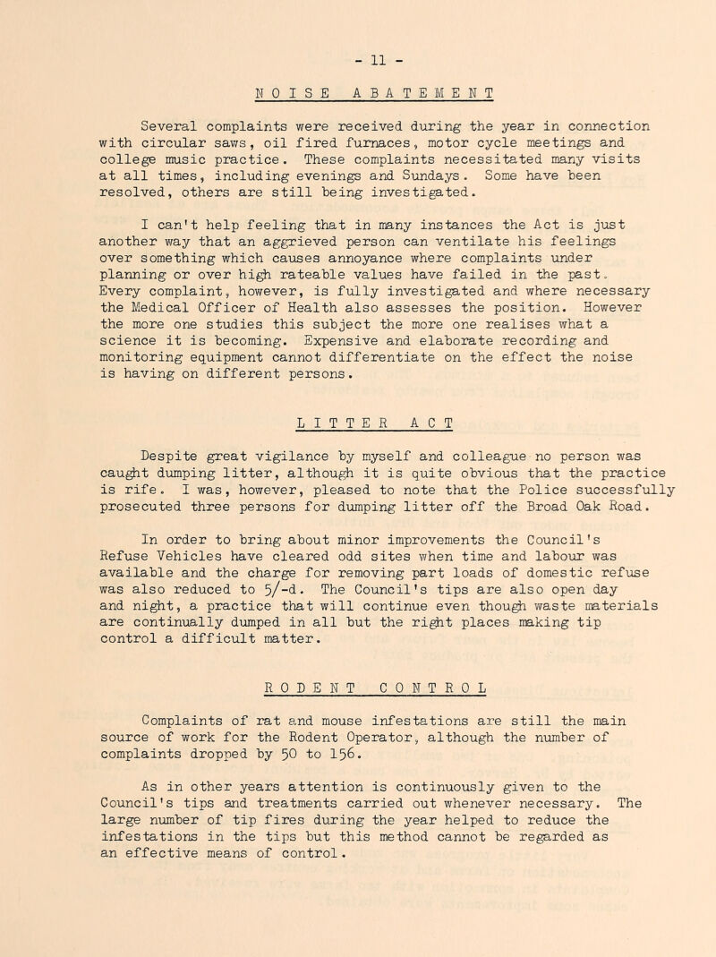 HOISE ABATEMENT Several complaints were received diiring the year in connection with circular saws, oil fired furnaces, motor cycle meetings and college music practice. These complaints necessitated many visits at all times, including evenings and Sundays. Some have heen resolved, others are still being investigated. I can't help feeling that in many instances the Act is just another way that an aggrieved person can ventilate his feelings over something which causes annoyance where complaints under planning or over hi^ rateable values have failed in the past. Every complaint, however, is fully investigated and where necessary the Medical Officer of Health also assesses the position. However the more one studies this subject the more one realises what a science it is becoming. Expensive and elaborate recording and monitoring equipment cannot differentiate on the effect the noise is having on different persons. LITTER ACT Despite great vigilance by myself and colleague no person was cau^t dumping litter, although it is quite obvious that the practice is rife. I was, however, pleased to note that the Police successfully prosecuted three persons for dumping litter off the Broad Oak Road. In order to bring about minor improvements the Council's Refuse Vehicles have cleared odd sites when time and laboiir was available and the charge for removing part loads of domestic ref\ase was also reduced to 5/-d. The Council's tips are also open day and night, a practice that will continue even thou^ waste materials are continually dumped in all but the ri^t places making tip control a difficult matter. RODENT CONTROL Complaints of rat and mouse infestations are still the main source of work for the Rodent Operator, although the number of complaints dropped by 50 bo I56. As in other years attention is continuously given to the Council's tips and treatments carried out whenever necessary. The large number of tip fires during the year helped to reduce the infestations in the tips but this method cannot be regarded as an effective means of control.