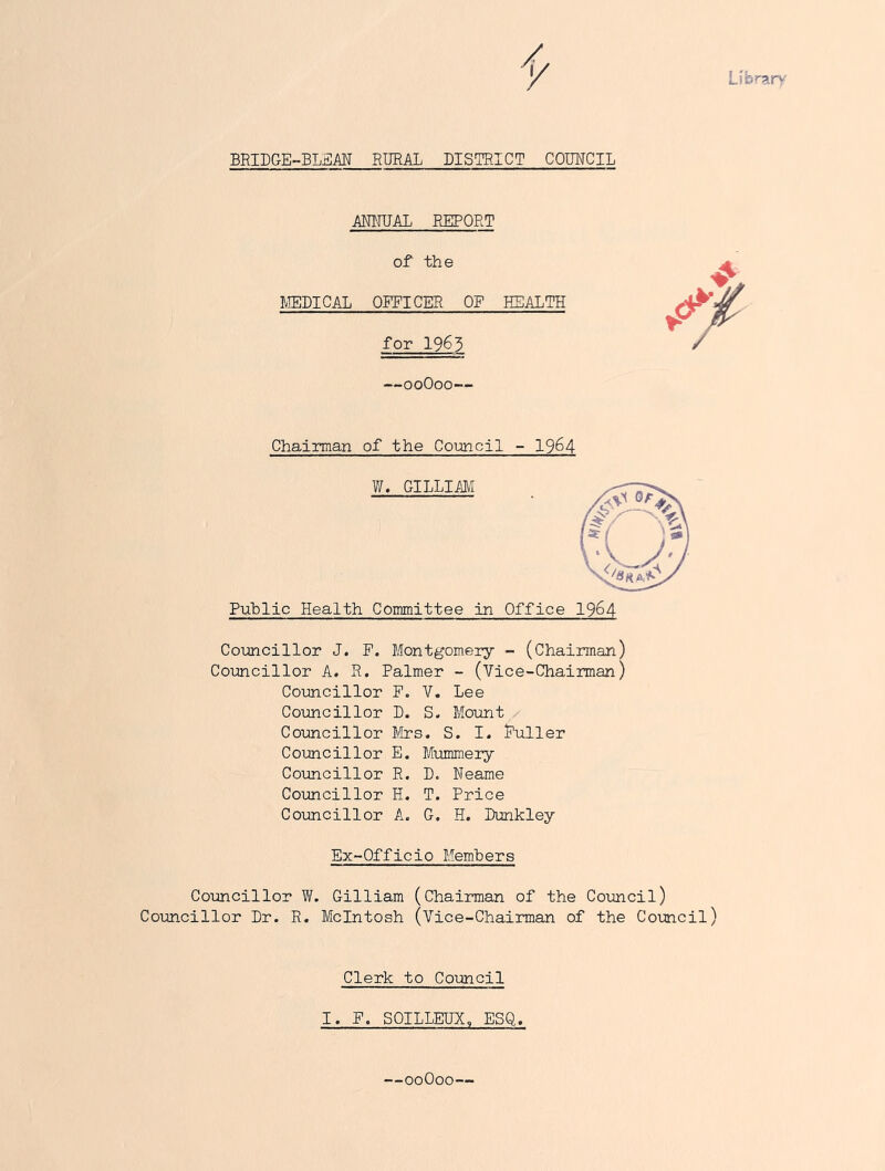 Library BRIDGE-BLEM RURAL DISTRICT COMCIL MRUAL REPORT of the MEDICAL OFFICER OF HEALTH for 1963 —ooOoo— Chairman of the Council - 19^4 W. GILLIM Puhlic Health Committee in Office I964 Coimcillor J. P. Montgomery - (Chairman) Councillor A. R. Palmer - (Vice-Chairman) Councillor E. V. Lee Councillor D. S. Moimt,/ Coxmcillor llbcs. S. I. Puller Councillor E. Mummery Councillor R. D. Reame Councillor H. T. Price Councillor A. G, H. Dunkley Ex-Officio Members Councillor W. Gilliam (Chairman of the Council) Councillor Dr. R. McIntosh (Vice-Chairman of the Council) Clerk to Council I. P. SOILLEDX, ESQ. —ooOoo—