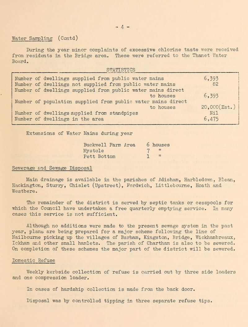 Water Sampling' (Contd) During the year minor complaints of excessive chloinne taste were received from residents in the Bridge area. These vrere referred to the Thanet Water Board. STATISTICS 6,393 I 82 I 6,395 j 20,0C0(Est.) Nil 6,475 Extensions of Water Mains during year Buckv;ell Farm Area 6 houses Mystole 7  Pett Bottom 1  Sewerage snd Sewage Disposal Number of dwellings supplied from public water mains Number of dwellings not supplied from public water mains Number of dwellings supplied from public water mains direct to houses Number of population supplied from public v/ater miains direct to houses Number of dwellings supplied from standpipes N\imber of dwellings in the area Main drainage is available in the parishes of Adisham, Harbledoim, Blean, Hackington, Sturry, Chislet (Upstreet), Fordwich, Littleboume, Hoath and Westbere, The remainder of the district is served by septic tanks or cesspools for which the Council have undertaken a free quarterly emptying service. In many cases this service is not sufficient. Although no additions were made to the present sewage system in the past year, plans are being prepared for a m.ajor scheme following the line of Nailboume picking up the villages of Barham, Kingston, Bridge, Wickhambreaux, Ickham aid other small hamJets. The parish of Chartham is also to be sewered. On completion of these schemes the major part of the district will be sewered. Domestic Refuse Weekly kerbside collection of refuse is carried out by three side loaders and one compression loader. In cases of hardship collection is made from the back door. Disposal was by controlled tipping in three separate refuse tips.