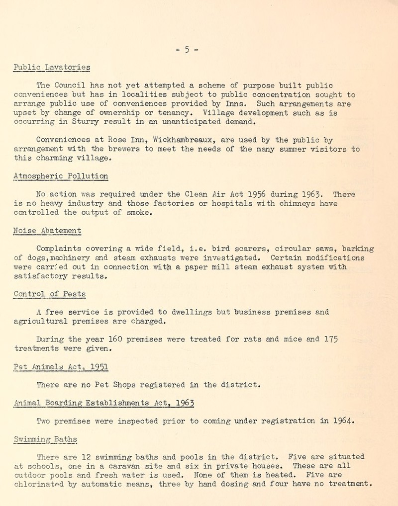 Public Lavatories The Coiincil has not yet attempted a scheme of purpose built public conveniences but has in localities subject to public concentration sought to arrange public use of conveniences provided by Inns. Such arrangements are upset by change of ownership or tenancy. Village development such as is occurring in Sturry result in an unanticipated demand. Conveniences at Rose Inn, V/ickhambreaux, are used by the public by arrangement with the brewers to meet the needs of the miany summ.er visitors to this charming village. Atmospheric Pollution No action was required under the Clean Air Act 1956 during 1965* There is no heavy industry and those factories or hospitals with chimneys have controlled the output of smoke. Noise Abatement Complaints covering a wide field, i.e. bird scarers, circular saws, barking of dogs,machinery and steam exhausts were investigated. Certain modifications were carried out in connection with a paper mill steam exhaust system with satisfactory results. Control of Pests A free service is provided to dwellings but business premises and agricultural premises are charged. During the year 160 premises vrere treated for rats and mice and 175 treatm.ents were given. Pet ilnimals Act, 1951 There are no Pet Shops registered in the district. Animal Boarding Establishmients j\ct, 19^3 Ttvo premises were inspected prior to coming under registration in 1964* Swimming Baths There are 12 swimming baths and pools in the district. Five are situated at schools, one in a caravan site and six in private houses. These are all oiatdoor pools and fresh v;ater is used. None of them is heated. Five are chlorinated by automatic means, three by hand dosing and four have no treatment.